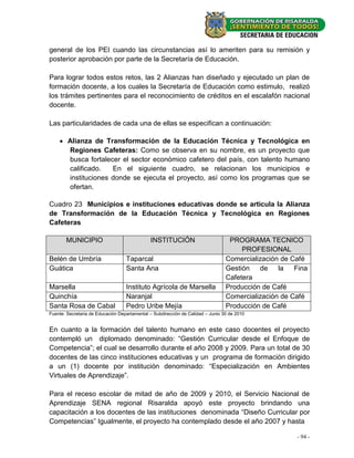 general de los PEI cuando las circunstancias así lo ameriten para su remisión y
posterior aprobación por parte de la Secretaría de Educación.

Para lograr todos estos retos, las 2 Alianzas han diseñado y ejecutado un plan de
formación docente, a los cuales la Secretaría de Educación como estimulo, realizó
los trámites pertinentes para el reconocimiento de créditos en el escalafón nacional
docente.

Las particularidades de cada una de ellas se especifican a continuación:

     Alianza de Transformación de la Educación Técnica y Tecnológica en
      Regiones Cafeteras: Como se observa en su nombre, es un proyecto que
      busca fortalecer el sector económico cafetero del país, con talento humano
      calificado.   En el siguiente cuadro, se relacionan los municipios e
      instituciones donde se ejecuta el proyecto, así como los programas que se
      ofertan.

Cuadro 23 Municipios e instituciones educativas donde se articula la Alianza
de Transformación de la Educación Técnica y Tecnológica en Regiones
Cafeteras

       MUNICIPIO                              INSTITUCIÓN                         PROGRAMA TECNICO
                                                                                      PROFESIONAL
Belén de Umbría                    Taparcal                                      Comercialización de Café
Guática                            Santa Ana                                     Gestión   de    la   Fina
                                                                                 Cafetera
Marsella                           Instituto Agrícola de Marsella                Producción de Café
Quinchía                           Naranjal                                      Comercialización de Café
Santa Rosa de Cabal                Pedro Uribe Mejía                             Producción de Café
Fuente: Secretaria de Educación Departamental – Subdirección de Calidad – Junio 30 de 2010


En cuanto a la formación del talento humano en este caso docentes el proyecto
contempló un diplomado denominado: “Gestión Curricular desde el Enfoque de
Competencia”; el cual se desarrollo durante el año 2008 y 2009. Para un total de 30
docentes de las cinco instituciones educativas y un programa de formación dirigido
a un (1) docente por institución denominado: “Especialización en Ambientes
Virtuales de Aprendizaje”.

Para el receso escolar de mitad de año de 2009 y 2010, el Servicio Nacional de
Aprendizaje SENA regional Risaralda apoyó este proyecto brindando una
capacitación a los docentes de las instituciones denominada “Diseño Curricular por
Competencias” Igualmente, el proyecto ha contemplado desde el año 2007 y hasta

                                                                                                      - 94 -
 