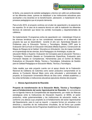 la fecha, una asesoría de carácter pedagógico y técnico (en café) con profesionales
en las diferentes áreas, quienes se desplazan a las instituciones educativas para
acompañar a los docentes en la transformación, planeación, e implantación de los
procesos pedagógicos que el proyecto demanda.

Para el año 2010, el proyecto continúa con el plan de capacitación y la asesoría de
los expertos. En el caso de la asesoría técnica en café la realizarán los diferentes
técnicos de extensión que tienen los comités municipales y departamentales de
cafeteros.

Se implementarán 10 programas cortos de capacitación con metodología Virtual en
las diversas temáticas que se han considerado necesarias en el desarrollo del
proyecto las que se desarrollarán durante el año son: Aprendizaje Basado en
Problemas para la Educación Técnica y Tecnológica. Modelo CIPP para la
Evaluación del Currículo en Educación Articulada (Media-Superior). Construcción de
Mapas de Riesgos de la Calidad Educativa en Articulación. Uso de mapas mentales
en el aprendizaje de las ciencias, de la Pedagogía a la Andrología, el paso de
educación Media a Superior. Evaluación de Conceptos para la educación Técnica y
Tecnológica. Formación Basada en Competencias Específicas. Evaluación para
Formación Basada en Competencias. Herramientas para el Control de Medios
Evaluativos en Educación Media, Técnica y Tecnológica. Indicadores de Gestión
para la Calidad Pedagógica en Educación Media, Técnica y Tecnológica.

Cabe resaltar que este proyecto cuenta con el apoyo directo de la Federación
Nacional de Cafeteros de Colombia como sector productivo comprometido en la
alianza, la Fundación Manuel Mejía como ente articulador y administrador del
proyecto, la Corporación Universitaria Minuto de Dios como entidad académica, y
los entes territoriales e instituciones educativas ejecutores directos del proyecto

    Alianza Agroindustrial de Risaralda

Proyecto de transformación de la Educación Media, Técnica y Tecnológica
para el fortalecimiento del sector Agroindustrial de Risaralda. En concordancia
con la Agenda Interna de Competitividad del departamento, por medio de Alianzas
estratégicas entre la Instituciones de Educación Superior, el SENA, el sector
productivo, entes gubernamentales y las instituciones de educación media, se
conformó una alianza cuyo propósito es el fortalecimiento del sector Agroindustrial
del Departamento, para lo cual se requirió y requiere formar y/o actualizar a los
directivos y docentes de las instituciones vinculadas, de tal forma que puedan
desarrollar los currículos de los Programas Académicos de Técnica Profesional en :



                                                                               - 95 -
 