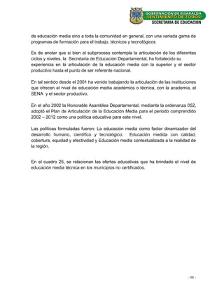 de educación media sino a toda la comunidad en general, con una variada gama de
programas de formación para el trabajo, técnicos y tecnológicos

Es de anotar que si bien el subproceso contempla la articulación de los diferentes
ciclos y niveles, la Secretaria de Educación Departamental, ha fortalecido su
experiencia en la articulación de la educación media con la superior y el sector
productivo hasta el punto de ser referente nacional.

En tal sentido desde el 2001 ha venido trabajando la articulación de las instituciones
que ofrecen el nivel de educación media académica o técnica, con la academia, el
SENA y el sector productivo.

En el año 2002 la Honorable Asamblea Departamental, mediante la ordenanza 052,
adoptó el Plan de Articulación de la Educación Media para el periodo comprendido
2002 – 2012 como una política educativa para este nivel.

Las políticas formuladas fueron: La educación media como factor dinamizador del
desarrollo humano, científico y tecnológico; Educación medida con calidad,
cobertura, equidad y efectividad y Educación media contextualizada a la realidad de
la región.


En el cuadro 25, se relacionan las ofertas educativas que ha brindado el nivel de
educación media técnica en los municipios no certificados.




                                                                                 - 98 -
 