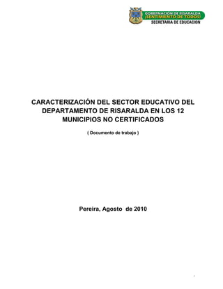 CARACTERIZACIÓN DEL SECTOR EDUCATIVO DEL
  DEPARTAMENTO DE RISARALDA EN LOS 12
       MUNICIPIOS NO CERTIFICADOS
             ( Documento de trabajo )




           Pereira, Agosto de 2010




                                        -0-
 