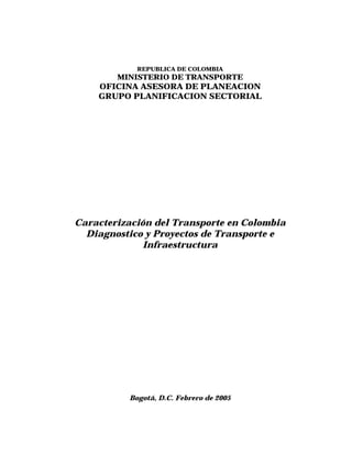 REPUBLICA DE COLOMBIA
        MINISTERIO DE TRANSPORTE
    OFICINA ASESORA DE PLANEACION
    GRUPO PLANIFICACION SECTORIAL




Caracterización del Transporte en Colombia
  Diagnostico y Proyectos de Transporte e
              Infraestructura




          Bogotá, D.C. Febrero de 2005
 