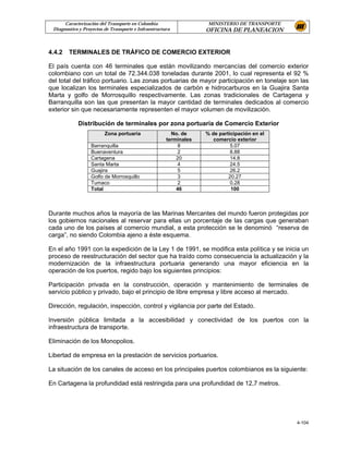 Caracterización del Transporte en Colombia                    MINISTERIO DE TRANSPORTE
 Diagnostico y Proyectos de Transporte e Infraestructura           OFICINA DE PLANEACION


4.4.2   TERMINALES DE TRÁFICO DE COMERCIO EXTERIOR

El país cuenta con 46 terminales que están movilizando mercancías del comercio exterior
colombiano con un total de 72.344.038 toneladas durante 2001, lo cual representa el 92 %
del total del tráfico portuario. Las zonas portuarias de mayor participación en tonelaje son las
que localizan los terminales especializados de carbón e hidrocarburos en la Guajira Santa
Marta y golfo de Morrosquillo respectivamente. Las zonas tradicionales de Cartagena y
Barranquilla son las que presentan la mayor cantidad de terminales dedicados al comercio
exterior sin que necesariamente representen el mayor volumen de movilización.

            Distribución de terminales por zona portuaria de Comercio Exterior
                         Zona portuaria                 No. de     % de participación en el
                                                      terminales      comercio exterior
                  Barranquilla                             8                 5.07
                  Buenaventura                             2                 8.88
                  Cartagena                               20                 14.8
                  Santa Marta                             4                  24.5
                  Guajira                                  5                 26.2
                  Golfo de Morrosquillo                   3                 20.27
                  Tumaco                                   2                 0.28
                  Total                                   46                 100



Durante muchos años la mayoría de las Marinas Mercantes del mundo fueron protegidas por
los gobiernos nacionales al reservar para ellas un porcentaje de las cargas que generaban
cada uno de los países al comercio mundial, a esta protección se le denominó “reserva de
carga”, no siendo Colombia ajeno a éste esquema.

En el año 1991 con la expedición de la Ley 1 de 1991, se modifica esta política y se inicia un
proceso de reestructuración del sector que ha traído como consecuencia la actualización y la
modernización de la infraestructura portuaria generando una mayor eficiencia en la
operación de los puertos, regido bajo los siguientes principios:

Participación privada en la construcción, operación y mantenimiento de terminales de
servicio público y privado, bajo el principio de libre empresa y libre acceso al mercado.

Dirección, regulación, inspección, control y vigilancia por parte del Estado.

Inversión pública limitada a la accesibilidad y conectividad de los puertos con la
infraestructura de transporte.

Eliminación de los Monopolios.

Libertad de empresa en la prestación de servicios portuarios.

La situación de los canales de acceso en los principales puertos colombianos es la siguiente:

En Cartagena la profundidad está restringida para una profundidad de 12,7 metros.




                                                                                               4-104
 