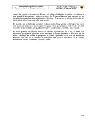 Caracterización del Transporte en Colombia           MINISTERIO DE TRANSPORTE
 Diagnostico y Proyectos de Transporte e Infraestructura   OFICINA DE PLANEACION


desarrollar un puerto de trasbordo (Pivote, Hub o Consolidador) en el pacífico colombiano, la
cual tendrá el pleno apoyo y direccionamiento del Gobierno Nacional para que una vez se
cumplan los requisitos socio-ambientales, técnicos y financieros, el privado encontrará un
escenario propicio para desarrollar esta gestión.

En cuanto a los contratos de concesión portuaria existentes y futuros, se tiene previsto hacer
una revisión al sistema de contraprestación que permita que al estado no le resulte oneroso
mantener estos contratos y le pueda dar mejores opciones de desarrollo a los privados.

En mayo pasado, el gobierno expidió un decreto reglamentario de la ley, el 1587, que
estableció que para la ejecución de los recursos, el Invías “priorizará la ejecución de las
obras”, teniendo en cuenta el programa de gastos aprobado en el Plan de Expansión
Portuario formulado por el Ministerio de Transporte y las políticas formuladas por el Consejo
Nacional de Política Económica y Social, Conpes.




                                                                                         4-106
 