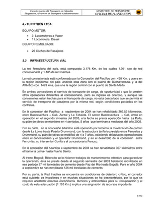 Caracterización del Transporte en Colombia           MINISTERIO DE TRANSPORTE
 Diagnostico y Proyectos de Transporte e Infraestructura   OFICINA DE PLANEACION


4.- TURISTREN LTDA:

EQUIPO MOTOR:
      •    3 Locomotoras a Vapor
      •    1 Locomotora Diesel
EQUIPO REMOLCADO:

      •    26 Coches de Pasajeros


5.3       INFRAESTRUCTURA VIAL

La red ferroviaria del país, está compuesta 3.176 Km. de los cuales 1.991 son de red
concesionada y 1.185 de red inactiva.

La red concesionada está conformada por la Concesión del Pacífico con 498 Km. y opera en
la región occidental del país uniendo esta zona con el puerto de Buenaventura, y la del
Atlántico con 1493 kms, que une la región central con el puerto de Santa Marta.

En ambas concesiones el servicio de transporte de carga, da oportunidad a que lo presten
otros operadores diferentes al concesionario, pero su ingreso es oneroso, y aunque las
concesiones están hechas para el transporte de carga, no esta descartado que se permita el
servicio de transporte de pasajeros por la misma red, según condiciones pactadas en los
contratos.

En la concesión del Pacífico a septiembre de 2004 se han rehabilitado 366.53 kilómetros,
entre Buenaventura – Cali- Zarzal y La Tebaida. El sector Buenaventura – Cali, entró en
operación en el segundo trimestre del 2003, a la fecha se presta operación hasta La Paila,
su plan de obras se mantiene en 4 períodos, 5 años que terminan a mediados del año 2005.

Por su parte, en la concesión Atlántico está operando por terceros la movilización de carbón
desde La Loma hasta Puerto Drummond, con la estructura tarifaria prevista entre Ferrovías y
Drummond, su plan de obras se modificó de 4 a 7 años, existiendo dificultades operacionales
entre el concesionario y el operador Drummond, y en el desarrollo de la concesión entre
Ferrovías, su interventor Covifa y el concesionario Fenoco.

En la concesión del Atlántico a septiembre de 2004 se han rehabilitado 307 kilómetros entre
el tramo la Loma- hasta Puerto Berrio.

Al tramo Bogotá- Belencito se le hicieron trabajos de mantenimiento intensivo para garantizar
la operación, ésta se presta desde el segundo semestre del 2003 habiendo movilizado en
ese período 37 mil toneladas de cemento desde Paz del Río hasta Bogotá. Para el año 2004
a septiembre se han movilizado 126 mil toneladas de cemento.

Por su parte, la Red Inactiva se encuentra en condiciones de deterioro crítico, el corredor
está cubierto de invasiones y en muchas situaciones se ha desmantelado, por lo que se
requiere adelantar estudios económicos, técnicos y ambientales para su recuperación y el
costo de esta adecuación (1.185 Km.) implica una asignación de recursos importante.


                                                                                        5-112
 
