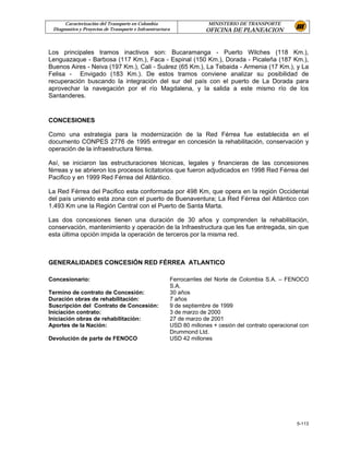 Caracterización del Transporte en Colombia                         MINISTERIO DE TRANSPORTE
 Diagnostico y Proyectos de Transporte e Infraestructura                OFICINA DE PLANEACION


Los principales tramos inactivos son: Bucaramanga - Puerto Wilches (118 Km.),
Lenguazaque - Barbosa (117 Km.), Faca - Espinal (150 Km.), Dorada - Picaleña (187 Km.),
Buenos Aires - Neiva (197 Km.), Cali - Suárez (65 Km.), La Tebaida - Armenia (17 Km.), y La
Felisa - Envigado (183 Km.). De estos tramos conviene analizar su posibilidad de
recuperación buscando la integración del sur del país con el puerto de La Dorada para
aprovechar la navegación por el río Magdalena, y la salida a este mismo río de los
Santanderes.


CONCESIONES

Como una estrategia para la modernización de la Red Férrea fue establecida en el
documento CONPES 2776 de 1995 entregar en concesión la rehabilitación, conservación y
operación de la infraestructura férrea.

Así, se iniciaron las estructuraciones técnicas, legales y financieras de las concesiones
férreas y se abrieron los procesos licitatorios que fueron adjudicados en 1998 Red Férrea del
Pacifico y en 1999 Red Férrea del Atlántico.

La Red Férrea del Pacifico esta conformada por 498 Km, que opera en la región Occidental
del país uniendo esta zona con el puerto de Buenaventura; La Red Férrea del Atlántico con
1.493 Km une la Región Central con el Puerto de Santa Marta.

Las dos concesiones tienen una duración de 30 años y comprenden la rehabilitación,
conservación, mantenimiento y operación de la Infraestructura que les fue entregada, sin que
esta última opción impida la operación de terceros por la misma red.



GENERALIDADES CONCESIÓN RED FÉRREA ATLANTICO

Concesionario:                                             Ferrocarriles del Norte de Colombia S.A. – FENOCO
                                                           S.A.
Termino de contrato de Concesión:                          30 años
Duración obras de rehabilitación:                          7 años
Suscripción del Contrato de Concesión:                     9 de septiembre de 1999
Iniciación contrato:                                       3 de marzo de 2000
Iniciación obras de rehabilitación:                        27 de marzo de 2001
Aportes de la Nación:                                      USD 80 millones + cesión del contrato operacional con
                                                           Drummond Ltd.
Devolución de parte de FENOCO                              USD 42 millones




                                                                                                           5-113
 