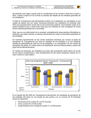 Caracterización del Transporte en Colombia                                     MINISTERIO DE TRANSPORTE
 Diagnostico y Proyectos de Transporte e Infraestructura                           OFICINA DE PLANEACION


Se entiende como legal, cuando está en cumplimiento de las normas o leyes de la nación y
Ético, cuando cumple con las normas no escritas del respeto de los intereses generales de
los ciudadanos.

La falta de Transparencia del administrador público en la realización sus actividades es una
quejas se realizan que con mayor frecuencia presentan los ciudadanos sin embargo, este
tema que pareciera tener raíces sólo en los funcionarios públicos, tiene también origen en la
propia ciudadanía que a veces busca para que sus intereses se vean protegidos en contra
de los intereses generales de la comunidad.

Esta, que es una enfermedad de la sociedad, probablemente tenga grandes dificultades en
destruirla, pero debe hacerse un esfuerzo permanente por evitar su intromisión perjudicial en
las entidades.

En Colombia recientemente se han venido realizando esfuerzos por conocer el grado de
percepción de Transparencia que tiene la sociedad de las entidades y se han realizado
escalas de gradualidad de cada una de las entidades y su comparación con los índices de
percepción de países. El nuestro tiene una clasificación entre los últimos países y dentro del
grupo de los latinoamericanos.

En materia de empresas, las entidades que tienen alta contratación están dentro de la lista
de las menos transparentes y más recientemente las del sector transporte carecen de un
buen nombre en esta materia.


                        In d ic e d e In te g rid a d S e c to r T ra n s p o rte - C o m p a ra tiv o
                                                       2002 / 2003

                        70.00
                                    6 7 .4 0
                        60.00
                                               6 5 .6 9                                                                  5 8 .3 9
                        50.00
                                                          5 1 .6 5                              5 1 .2 4
                        40.00                                                        4 3 .8 6
             V a lo r                                                5 5 .6 9                                 4 0 .3 0
                        30.00

                        20.00

                        10.00

                         0.00
                                 A eronáutic a             Invías               S upertrans porte          M intrans porte
             2002
             2003                                                       En tid a d




En el reporte del año 2002 de Transparencia Internacional, los resultados de percepción de
las entidades del sector en una escala de cien puntos y en un universo de 76 empresas
fueron los siguientes:
   •    Aeronáutica Civil, puesto 30, con 67.4 puntos;
   •    Invías, puesto 63 y 51.65 puntos;
   •    Superintendencia de Transporte, puesto 71 y 43.86 puntos;

                                                                                                                                    7-126
 