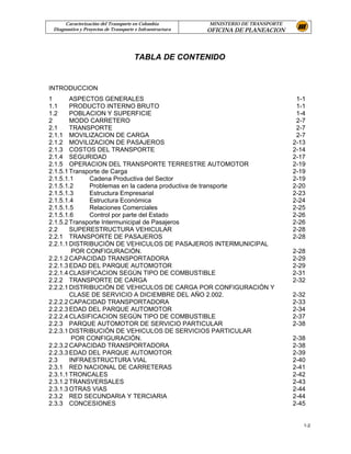 Caracterización del Transporte en Colombia           MINISTERIO DE TRANSPORTE
 Diagnostico y Proyectos de Transporte e Infraestructura   OFICINA DE PLANEACION



                                      TABLA DE CONTENIDO


INTRODUCCION
1       ASPECTOS GENERALES                                                             1-1
1.1     PRODUCTO INTERNO BRUTO                                                         1-1
1.2     POBLACION Y SUPERFICIE                                                         1-4
2       MODO CARRETERO                                                                 2-7
2.1     TRANSPORTE                                                                     2-7
2.1.1 MOVILIZACION DE CARGA                                                            2-7
2.1.2 MOVILIZACION DE PASAJEROS                                                       2-13
2.1.3 COSTOS DEL TRANSPORTE                                                           2-14
2.1.4 SEGURIDAD                                                                       2-17
2.1.5 OPERACION DEL TRANSPORTE TERRESTRE AUTOMOTOR                                    2-19
2.1.5.1 Transporte de Carga                                                           2-19
2.1.5.1.1     Cadena Productiva del Sector                                            2-19
2.1.5.1.2     Problemas en la cadena productiva de transporte                         2-20
2.1.5.1.3     Estructura Empresarial                                                  2-23
2.1.5.1.4     Estructura Económica                                                    2-24
2.1.5.1.5     Relaciones Comerciales                                                  2-25
2.1.5.1.6     Control por parte del Estado                                            2-26
2.1.5.2 Transporte Intermunicipal de Pasajeros                                        2-26
2.2     SUPERESTRUCTURA VEHICULAR                                                     2-28
2.2.1 TRANSPORTE DE PASAJEROS                                                         2-28
2.2.1.1 DISTRIBUCIÓN DE VEHICULOS DE PASAJEROS INTERMUNICIPAL
         POR CONFIGURACIÓN.                                                           2-28
2.2.1.2 CAPACIDAD TRANSPORTADORA                                                      2-29
2.2.1.3 EDAD DEL PARQUE AUTOMOTOR                                                     2-29
2.2.1.4 CLASIFICACION SEGÚN TIPO DE COMBUSTIBLE                                       2-31
2.2.2 TRANSPORTE DE CARGA                                                             2-32
2.2.2.1 DISTRIBUCIÓN DE VEHICULOS DE CARGA POR CONFIGURACIÓN Y
        CLASE DE SERVICIO A DICIEMBRE DEL AÑO 2.002.                                  2-32
2.2.2.2 CAPACIDAD TRANSPORTADORA                                                      2-33
2.2.2.3 EDAD DEL PARQUE AUTOMOTOR                                                     2-34
2.2.2.4 CLASIFICACION SEGÚN TIPO DE COMBUSTIBLE                                       2-37
2.2.3 PARQUE AUTOMOTOR DE SERVICIO PARTICULAR                                         2-38
2.2.3.1 DISTRIBUCIÓN DE VEHICULOS DE SERVICIOS PARTICULAR
         POR CONFIGURACIÓN.                                                           2-38
2.2.3.2 CAPACIDAD TRANSPORTADORA                                                      2-38
2.2.3.3 EDAD DEL PARQUE AUTOMOTOR                                                     2-39
2.3     INFRAESTRUCTURA VIAL                                                          2-40
2.3.1 RED NACIONAL DE CARRETERAS                                                      2-41
2.3.1.1 TRONCALES                                                                     2-42
2.3.1.2 TRANSVERSALES                                                                 2-43
2.3.1.3 OTRAS VIAS                                                                    2-44
2.3.2 RED SECUNDARIA Y TERCIARIA                                                      2-44
2.3.3 CONCESIONES                                                                     2-45


                                                                                         1-2
 