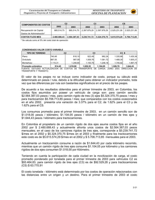 Caracterización del Transporte en Colombia                               MINISTERIO DE TRANSPORTE
  Diagnostico y Proyectos de Transporte e Infraestructura                      OFICINA DE PLANEACION



                                                 C2                                 C3                             CS
COMPONENTES DE COSTOS
                                       2002              2003           2002             2003          2002             2003
Recuperación de Capital             885.514,75         885.514,75    2.397.979,29    2.397.979,29   2.525.231,06    2.525.231,06
Gastos de Administración*
COSTOS FIJOS MES                  2.480.688,43        2.564.387,03   5.239.741,72    5.324.370,75   5.615.574,29    5.706.713,85
* Se calcula como el 5% del costo total de operación



 CONDENSADO VALOR COSTO VARIABLE
      TIPO DE TERRENO                          C2                               C3                            C3 S
 Plano                          740,48                     818,10         922,49          982,24        1.335,88        1.430,34
 Ondulado                       887,55                      987,09       1.009,76        1.081,72       1.489,30        1.605,21
 Montañoso                      1.115,31                  1.248,80       1.155,79        1.248,18       1.745,92        1.897,74
 Promedio aritmético      914,45    1.018,00  1.029,35  1.104,05    1.526,70    1.644,43
FUENTE: ESTUDIO ACTUALIZACION DE COSTOS DE TRANSPORTE DE CARGA. JUNIO 2003. DIRECCION DE
TRANSPORTE Y TRANSITO.


El valor de los peajes no se incluye como indicador de costo, porque su cálculo está
determinado en pesos / ruta, debido a la dificultad para obtener un indicador promedio, toda
vez que las diferencias por ruta son bastantes significativos en el precio de los peajes.

De acuerdo a los resultados obtenidos para el primer trimestre de 2003, en Colombia, los
costos fijos asumidos por poseer un vehículo de carga son: para camión sencillo
$2.564.387,03 pesos / mes, para camión rígido de tres (3) ejes $5.324.370,75 pesos / mes y
para tractocamión $5.706.713,85 pesos / mes; que comparados con los costos ocasionados
en el año 2002, presenta una variación de 3.37% para el C2; de 1.62% para el C3 y de
1.62% para el CS.

Los consumos promedio para el primer trimestre de 2003, en un camión sencillo son de
$1.018,00 pesos / kilómetro; $1.104,05 pesos / kilómetro en un camión de tres ejes y
$1.644,43 pesos / kilómetro para tractocamiones.

En Colombia el propietario de un camión rígido de dos ejes asume costos fijos en el año
2002 por $ 2.480.688,43 y actualmente afronta unos costos de $2.564.387,03 pesos
mensuales; en el caso de los camiones rígidos de tres ejes, corresponde a $5.239.741,72
$/mes en el 2002 y $5.324.370,75 $/mes en el 2003 y finalmente para los tractocamiones
este costo es de $5.615.574,29 $/mes en el 2002 y $ 5.706.713,85 mensuales para el 2003.

Actualmente un tractocamión consume a razón de $1.644,43 por cada kilómetro recorrido,
mientras que un camión rígido de tres ejes consume $1.104,05 por kilómetro y los camiones
rígidos de dos ejes consumen $1.018,00 por Kilómetro.

Teniendo en cuenta la participación de cada ciudad en la movilización de carga, el costo
promedio ponderado por tonelada para el primer trimestre de 2003 para vehículos C2 es
$93.464,83, para camión rígido de tres ejes (C3) es de $92.529,28 y para tractocamiones
(CS) $ 63.770,91

El costo tonelada - kilómetro está determinado por los costos de operación relacionados con
las distancias entre un origen y un destino. Para el primer trimestre de 2003 el costo



                                                                                                                            2-21
 
