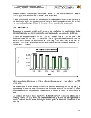 Caracterización del Transporte en Colombia                               MINISTERIO DE TRANSPORTE
 Diagnostico y Proyectos de Transporte e Infraestructura                   OFICINA DE PLANEACION


promedio tonelada kilómetro para vehículos C2 es de $251,09, para los vehículos C3 es de
$218,68 y para los vehículos tractocamión CS es de $129,36.

El costo de operación vehicular por unidad de carga movilizada disminuye proporcionalmente
a la disminución de los tiempos de espera, al aumento de la velocidad promedio del vehículo
y al incremento de la disponibilidad de tiempo en el mes para ejecutar la operación.

2.1.4     SEGURIDAD

Respecto a la seguridad en el tránsito terrestre, las estadísticas de accidentalidad de los
últimos años arrojan una disminución de los muertas causadas por accidentes de tránsito.

El índice de accidentalidad en el año 2002 en Colombia fue de 4.43 por cada 1.000
habitantes y de 61.64 por cada 1.000 vehículos. Lo cual significa una reducción del 4.5% con
respecto al año anterior. Se registraron 6.063 muertos y 42.837 heridos en el año 2002. En
carretera, hubo 19.645 accidentes, correspondiendo el 13.22% a exceso de velocidad; 1.517
muertos y 8.471 heridos.


                                         Muertos en accidentes

                                   7,595
                       8,000                   7,026
                                                            6,551        6,346     6,063
        Muertos




                       6,000                                                                5,334

                       4,000

                       2,000

                            0
                                 1998        1999          2000         2001      2002     2003
                                                                  Año



Adicionalmente se detecta que el 90% de estos accidentes ocurren a nivel urbano y un 10%
a nivel rural.

De acuerdo con el nuevo Código Nacional de Tránsito Terrestre (Ley 769 de 2002), el
Ministerio de Transporte tiene la obligación de mantener registros de información de los
diferentes elementos y actores que intervienen en el tránsito y transporte automotor en el
país.

Los procesos en muchos de los organismos de tránsito carecen de sistemas adecuados de
control y archivo. De igual forma, las oficinas territoriales y muchos de los organismos de
tránsito carecen de una base tecnológica mínima para la adecuada prestación de los
servicios.




                                                                                                          2-22
 