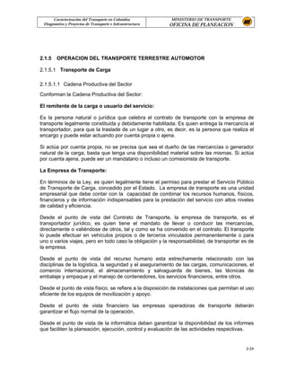 Caracterización del Transporte en Colombia           MINISTERIO DE TRANSPORTE
 Diagnostico y Proyectos de Transporte e Infraestructura   OFICINA DE PLANEACION




2.1.5   OPERACION DEL TRANSPORTE TERRESTRE AUTOMOTOR

2.1.5.1 Transporte de Carga

2.1.5.1.1 Cadena Productiva del Sector
Conforman la Cadena Productiva del Sector:

El remitente de la carga o usuario del servicio:

Es la persona natural o jurídica que celebra el contrato de transporte con la empresa de
transporte legalmente constituida y debidamente habilitada. Es quien entrega la mercancía al
transportador, para que la traslade de un lugar a otro, es decir, es la persona que realiza el
encargo y puede estar actuando por cuenta propia o ajena.

Si actúa por cuenta propia, no se precisa que sea el dueño de las mercancías o generador
natural de la carga, basta que tenga una disponibilidad material sobre las mismas. Si actúa
por cuenta ajena, puede ser un mandatario o incluso un comisionista de transporte.

La Empresa de Transporte:

En términos de la Ley, es quien legalmente tiene el permiso para prestar el Servicio Público
de Transporte de Carga, concedido por el Estado. La empresa de transporte es una unidad
empresarial que debe contar con la capacidad de combinar los recursos humanos, físicos,
financieros y de información indispensables para la prestación del servicio con altos niveles
de calidad y eficiencia.

Desde el punto de vista del Contrato de Transporte, la empresa de transporte, es el
transportador jurídico, es quien tiene el mandato de llevar o conducir las mercancías,
directamente o valiéndose de otros, tal y como se ha convenido en el contrato. El transporte
lo puede efectuar en vehículos propios o de terceros vinculados permanentemente o para
uno o varios viajes, pero en todo caso la obligación y la responsabilidad, de transportar es de
la empresa.

Desde el punto de vista del recurso humano esta estrechamente relacionado con las
disciplinas de la logística, la seguridad y el aseguramiento de las cargas, comunicaciones, el
comercio internacional, el almacenamiento y salvaguarda de bienes, las técnicas de
embalaje y empaque y el manejo de contenedores, los servicios financieros, entre otros.

Desde el punto de vista físico, se refiere a la disposición de instalaciones que permitan el uso
eficiente de los equipos de movilización y apoyo.

Desde el punto de vista financiero las empresas operadoras de transporte deberán
garantizar el flujo normal de la operación.

Desde el punto de vista de la informática deben garantizar la disponibilidad de los informes
que faciliten la planeación, ejecución, control y evaluación de las actividades respectivas.


                                                                                            2-24
 