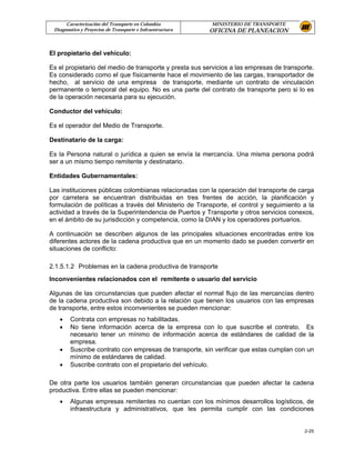 Caracterización del Transporte en Colombia           MINISTERIO DE TRANSPORTE
 Diagnostico y Proyectos de Transporte e Infraestructura   OFICINA DE PLANEACION


El propietario del vehículo:

Es el propietario del medio de transporte y presta sus servicios a las empresas de transporte.
Es considerado como el que físicamente hace el movimiento de las cargas, transportador de
hecho, al servicio de una empresa de transporte, mediante un contrato de vinculación
permanente o temporal del equipo. No es una parte del contrato de transporte pero si lo es
de la operación necesaria para su ejecución.

Conductor del vehículo:

Es el operador del Medio de Transporte.

Destinatario de la carga:

Es la Persona natural o jurídica a quien se envía la mercancía. Una misma persona podrá
ser a un mismo tiempo remitente y destinatario.

Entidades Gubernamentales:

Las instituciones públicas colombianas relacionadas con la operación del transporte de carga
por carretera se encuentran distribuidas en tres frentes de acción, la planificación y
formulación de políticas a través del Ministerio de Transporte, el control y seguimiento a la
actividad a través de la Superintendencia de Puertos y Transporte y otros servicios conexos,
en el ámbito de su jurisdicción y competencia, como la DIAN y los operadores portuarios.

A continuación se describen algunos de las principales situaciones encontradas entre los
diferentes actores de la cadena productiva que en un momento dado se pueden convertir en
situaciones de conflicto:

2.1.5.1.2 Problemas en la cadena productiva de transporte
Inconvenientes relacionados con el remitente o usuario del servicio

Algunas de las circunstancias que pueden afectar el normal flujo de las mercancías dentro
de la cadena productiva son debido a la relación que tienen los usuarios con las empresas
de transporte, entre estos inconvenientes se pueden mencionar:
   •    Contrata con empresas no habilitadas.
   •    No tiene información acerca de la empresa con lo que suscribe el contrato. Es
        necesario tener un mínimo de información acerca de estándares de calidad de la
        empresa.
   •    Suscribe contrato con empresas de transporte, sin verificar que estas cumplan con un
        mínimo de estándares de calidad.
   •    Suscribe contrato con el propietario del vehículo.

De otra parte los usuarios también generan circunstancias que pueden afectar la cadena
productiva. Entre ellas se pueden mencionar:
   •    Algunas empresas remitentes no cuentan con los mínimos desarrollos logísticos, de
        infraestructura y administrativos, que les permita cumplir con las condiciones


                                                                                          2-25
 