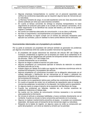 Caracterización del Transporte en Colombia           MINISTERIO DE TRANSPORTE
 Diagnostico y Proyectos de Transporte e Infraestructura   OFICINA DE PLANEACION



   •    Algunas empresas transportadoras no cuentan con el personal capacitado para
        verificar las condiciones especiales que se requieren algunos tipos de mercancías por
        su naturaleza.
   •    La Remesa Terrestre de carga, no se está expidiendo como tal. Este documento está
        siendo sustituido por otros que cada empresa considera.
   •    En cuanto al tiempo convenido de entrega la empresa transportadora no hace
        seguimiento al conductor para saber si se cumple con los tiempos convenidos. Al no
        haber seguimiento no se identifican las causas del retardo y por ende no se pueden
        mejorar o combatir.
   •    No cuenta con sistemas adecuados de comunicación, o no es clara y suficiente.
   •    No hace un seguimiento o acompañamiento a la operación de transporte.
   •    Algunas empresas no logran cumplir con el número de vehículos necesarios para
        ejecutar sus contratos, pues en realidad no tiene control efectivo de los vehículos.


Inconvenientes relacionados con el propietario y/o conductor

Por su parte el conductor y/o propietario del vehículo también es generador de problemas
por algunas circunstancias entre las cuales se pueden mencionar las siguientes:
   •    El propietario del equipo desconoce los alcances del artículo 991 del Código de
        Comercio, olvidándose su ligamen con la empresa por medio de la solidaridad en el
        cumplimiento de las obligaciones del contrato de transporte también relacionados con
        los artículos, 1569 y 1571 del Código Civil.
   •    Contrata directamente con el remitente.
   •    Algunos se niegan a prestar el servicio sin justa causa.
   •    Algunos propietarios y/o conductores ejercitan el derecho de retención no estando
        facultado para ello por la ley.
   •    Aceptar pagos por debajo de la tabla que regulan las relaciones económicas entre la
        empresa de transporte y el propietario del vehículo.
   •    Algunos propietarios y/o conductores incumplen con la obligación relacionada con el
        manejo adecuado y distribución de las mercancías en el medio y utilizando los
        dispositivos de fijación de contenedores comprometiendo la responsabilidad propia y
        de la empresa de transporte.
   •    No cuentan con la capacitación óptima para verificar las condiciones del embalaje.
   •    En cuanto al requisito de contar con el certificado de capacitación para el manejo de
        mercancías peligrosas, la autoridad no ha dispuesto los medios para la capacitación.
   •    En algunos casos no exige el derecho de la expedición del Manifiesto de Carga.
   •    Cuando hay problemas por faltantes, retardos etc, en muchas ocasiones se
        establecen violaciones al habeas data.
   •    No cuenta con los medios de comunicación mínimos necesarios o no suministra
        adecuadamente la información.
   •    No vincula el vehículo a empresas habilitadas y busca contratos directamente con el
        remitente. Cuando se vincula no tiene compromiso permanente con la empresa.
   •    Algunos no realizan mantenimiento preventivo al equipo, ni cumplen con condiciones
        especiales del equipo para el transporte de las mercancías según su naturaleza.
   •    Respecto de la tarjeta de registro, en algunos casos se omite su consecución por
        parte del propietario y en otros se retarda su emisión por la autoridad.


                                                                                         2-27
 