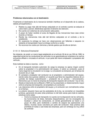 Caracterización del Transporte en Colombia           MINISTERIO DE TRANSPORTE
 Diagnostico y Proyectos de Transporte e Infraestructura   OFICINA DE PLANEACION




Problemas relacionados con el destinatario

Finalmente el destinatario de la mercancía también interfiere en el desarrollo de la cadena,
debido principalmente a:
   •    Realiza su pago más allá del tiempo estipulado en el contrato cuando se estipula al
        cobro total o parcial, debiéndose ejercitar el derecho de retención.
   •    No cuenta con sistemas de comunicación adecuados.
   •    A pesar de haber recibido el aviso de llegada de las mercancías hace caso omiso
        durante un tiempo.
   •    Recibe las mercancías más allá del término estipulado en el contrato y de lo
        establecido.
   •    En ocasiones la entrega se hace con observaciones por faltantes o saqueos no
        obstante el transportador hace la entrega conforme a recibo.
   •    No reconoce los costos por demoras y demás gastos que de ella se deriven.


2.1.5.1.3 Estructura Empresarial
No obstante, de existir un marco legal establecido en el artículo 36 de la Ley 336 de 1996, la
seguridad social de los conductores de vehículos no es garantizada por empresa a la cual se
encuentra afiliado o vinculado el vehículo, ni por parte del mismo empleador o propietario del
vehículo.

Esta realidad se debe a razones, como:
   •    En el transporte terrestre automotor de carga la empresa no ejerce ningún control
        sobre la propiedad ni la administración del equipo, ni sobre su conductor, pues el
        marco legal de la vinculación no lo exige. La vinculación es temporal, por el tiempo de
        duración de un viaje
   •    El verdadero empleador del conductor es el propietario o administrador del equipo,
        siendo estos dos quienes celebran un acuerdo que llena los requisitos básicos de un
        contrato de trabajo (subordinación – prestación de un servicio – remuneración).
        Elementos que no reúne la empresa de transporte respecto del conductor hoy en día.
   •    Desde el desmonte de la afiliación (1997) se ha presentado un distanciamiento mayor
        entre la empresa de transporte y el propietario y/o conductor.
   •    Las relaciones entre el propietario del equipo y el conductor son normalmente cortas
        en el tiempo.
   •    La anterior situación hace que los postulados de la ley, se conviertan en imposibles
        jurídicos, generando de paso otras prácticas no del todo sanas para toda la cadena,
        prácticas como estas:
            o Como la empresa de transporte no cuenta con la disposición de los vehículos,
                 los funcionarios de éstas, llamados despachadores, son los encargados de
                 localizar o ubicar los conductores, en donde generalmente se hacen a un
                 grupo de ellos, pero recibiendo a cambio de asignar las operaciones una
                 dádiva, muchas veces voluntaria por parte del conductor. Esta práctica esta
                 prohibida en todas o casi todas las empresas, pero sin embargo es muy difícil
                 de controlar.


                                                                                           2-28
 