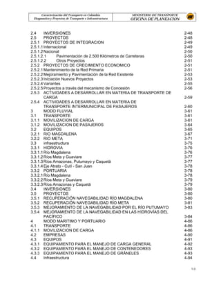 Caracterización del Transporte en Colombia           MINISTERIO DE TRANSPORTE
 Diagnostico y Proyectos de Transporte e Infraestructura   OFICINA DE PLANEACION


2.4     INVERSIONES                                                                   2-48
2.5     PROYECTOS                                                                     2-48
2.5.1 PROYECTOS DE INTEGRACION                                                        2-49
2.5.1.1 Internacional                                                                 2-49
2.5.1.2 Nacional                                                                      2-50
2.5.1.2.1       Pavimentación de 2.500 Kilómetros de Carreteras                       2-50
2.5.1.2.2       Otros Proyectos                                                       2-51
2.5.2 PROYECTOS DE CRECIMIENTO ECONOMICO                                              2-51
2.5.2.1 Mantenimiento de la Red Primaria                                              2-51
2.5.2.2 Mejoramiento y Pavimentación de la Red Existente                              2-53
2.5.2.3 Iniciación Nuevos Proyectos                                                   2-53
2.5.2.4 Variantes                                                                     2-55
2.5.2.5 Proyectos a través del mecanismo de Concesión                                 2-56
2.5.3 ACTIVIDADES A DESARROLLAR EN MATERIA DE TRANSPORTE DE
        CARGA                                                                         2-59
2.5.4 ACTIVIDADES A DESARROLLAR EN MATERIA DE
        TRANSPORTE INTERMUNICIPAL DE PASAJEROS                                        2-60
3       MODO FLUVIAL                                                                  3-61
3.1     TRANSPORTE                                                                    3-61
3.1.1 MOVILIZACION DE CARGA                                                           3-61
3.1.2 MOVILIZACION DE PASAJEROS                                                       3-64
3.2     EQUIPOS                                                                       3-65
3.2.1 RIO MAGDALENA                                                                   3-67
3.2.2 RIO META                                                                        3-71
3.3     infraestructura                                                               3-75
3.3.1 HIDROVIA                                                                        3-76
3.3.1.1 Río Magdalena                                                                 3-76
3.3.1.2 Ríos Meta y Guaviare                                                          3-77
3.3.1.3 Ríos Amazonas, Putumayo y Caquetá                                             3-77
3.3.1.4 Eje Atrato - Cutí - San Juan                                                  3-78
3.3.2 PORTUARIA                                                                       3-78
3.3.2.1 Río Magdalena                                                                 3-78
3.3.2.2 Ríos Meta y Guaviare                                                          3-79
3.3.2.3 Ríos Amazonas y Caquetá                                                       3-79
3.4     INVERSIONES                                                                   3-80
3.5     PROYECTOS                                                                     3-80
3.5.1 RECUPERACIÓN NAVEGABILIDAD RÍO MAGDALENA                                        3-80
3.5.2 RECUPERACIÓN NAVEGABILIDAD RÍO META                                             3-81
3.5.3 MEJORAMIENTO DE LA NAVEGABILIDAD POR EL RÍO PUTUMAYO                            3-83
3.5.4 MEJORAMIENTO DE LA NAVEGABILIDAD EN LAS HIDROVÍAS DEL
        PACÍFICO                                                                      3-84
4       MODO MARITIMO Y PORTUARIO                                                     4-86
4.1     TRANSPORTE                                                                    4-86
4.1.1 MOVILIZACION DE CARGA                                                           4-86
4.2     EMPRESAS                                                                      4-90
4.3     EQUIPOS                                                                       4-91
4.3.1 EQUIPAMIENTO PARA EL MANEJO DE CARGA GENERAL                                    4-92
4.3.2 EQUIPAMIENTO PARA EL MANEJO DE CONTENEDORES                                     4-93
4.3.3 EQUIPAMIENTO PARA EL MANEJO DE GRÁNELES                                         4-93
4.4     Infraestructura                                                               4-94

                                                                                         1-3
 