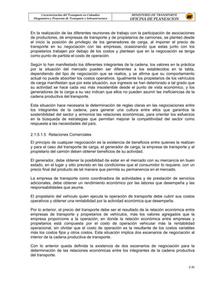 Caracterización del Transporte en Colombia           MINISTERIO DE TRANSPORTE
 Diagnostico y Proyectos de Transporte e Infraestructura   OFICINA DE PLANEACION


En la realización de las diferentes reuniones de trabajo con la participación de asociaciones
de productores, de empresas de transporte y de propietarios de camiones, se planteó desde
el inicio la posición de privilegio de los generadores de carga, al imponer el precio de
transporte en su negociación con las empresas, ocasionando que estas junto con los
propietarios trabajen por debajo de los costos y plantean que en la negociación se tenga
como punto de partida el costo de operación.

Según lo han manifestado los diferentes integrantes de la cadena, los valores en la práctica
por la situación del mercado pueden ser diferentes a los establecidos en la tabla,
dependiendo del tipo de negociación que se realice, y se afirma que su comportamiento
actual no puede absorber los costos operativos. Igualmente los propietarios de los vehículos
de carga manifiestan que por esta situación, sus ingresos se han deteriorado a tal grado que
su actividad se hace cada vez más insostenible desde el punto de vista económico, y los
generadores de la carga a su vez indican que ellos no pueden asumir las ineficiencias de la
cadena productiva del transporte.

Esta situación hace necesaria la determinación de reglas claras en las negociaciones entre
los integrantes de la cadena, para generar una cultura entre ellos que garantice la
sostenibilidad del sector y armonice las relaciones económicas, para orientar los esfuerzos
en la búsqueda de estrategias que permitan mejorar la competitividad del sector como
respuesta a las necesidades del país.

2.1.5.1.5 Relaciones Comerciales
El principio de cualquier negociación es la existencia de beneficios entre quienes la realizan
y para el caso del transporte de carga, el generador de carga, la empresa de transporte y el
propietario del camión deben obtener beneficios de su actividad.

El generador, debe obtener la posibilidad de estar en el mercado con su mercancía en buen
estado, en el lugar y sitio previsto en las condiciones que el consumidor lo requiere, con un
precio final del producto de tal manera que permita su permanencia en el mercado.

La empresa de transporte como coordinadora de actividades y de prestación de servicios
adicionales, debe obtener un rendimiento económico por las labores que desempeña y las
responsabilidades que asume.

El propietario del vehículo quien ejecuta la operación de transporte debe cubrir sus costos
operativos y obtener una rentabilidad por la actividad económica que desempeña.

Por lo anterior, el precio del transporte debe ser el resultado de la relación económica entre
empresas de transporte y propietarios de vehículos, más los valores agregados que la
empresa proporcione a la operación; en donde la relación económica entre empresas y
propietarios está compuesta por el costo de operación vehicular más la rentabilidad
operacional, sin olvidar que el costo de operación es la resultante de los costos variables
más los costos fijos y otros costos. Esta situación implica dos escenarios de negociación al
interior de la cadena productiva de transporte.

Con lo anterior queda definida la existencia de dos escenarios de negociación para la
determinación de las relaciones económicas entre los integrantes de la cadena productiva
del transporte.

                                                                                          2-30
 