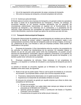 Caracterización del Transporte en Colombia           MINISTERIO DE TRANSPORTE
 Diagnostico y Proyectos de Transporte e Infraestructura   OFICINA DE PLANEACION



   •    Uno el de negociación entre generador de carga y empresa de transporte.
   •    Otro entre la empresa de transporte y el tercero propietario del vehículo.


2.1.5.1.6 Control por parte del Estado
El Estado ejerce el control a las empresas de transporte y en general a todos los operadores
del sector a través de la Superintendencia de Transporte y Puertos, sin embargo, se
encuentran falencias en los diversos controles permitiendo que se presenten las
circunstancias anteriormente mencionadas en especial con el funcionamiento de las
empresas de transporte y sus relaciones con lo conductores y /o propietarios de los
vehículos. Estas situaciones son susceptibles de mejorar implementando mecanismos de
control más eficientes y oportunos al igual que aplicar las sanciones que sean del caso.

2.1.5.2 Transporte Intermunicipal de Pasajeros

El transporte Intermunicipal de pasajeros es aquel transporte por carretera que se ofrece en
condiciones de libertad de acceso, calidad y seguridad de los pasajeros, sujeto a una
contraprestación económica. Este tipo de transporte puede ser de tipo (i) básico, (ii) de lujo y
(iii) preferencial de lujo y son llevados a cabo por empresas privadas. Éstas pueden ser
clasificadas en dos grupos:

A.      Empresas de transporte. (i) Son intermediarias entre los usuarios y los propietarios de
los vehículos; (ii) definen las características de los servicios; (iii) necesitan obtener un
derecho de uso de ruta para poder operar entre dos localizaciones; (iv) pueden proveer
servicios de intermediación: comerciales, seguros, logísticos y financieros; (v) en general, se
remuneran a través de un porcentaje sobre los ingresos del servicio de transporte; y (vi)
también pueden tener vehículos de su propiedad.

B.      Empresas propietarias de vehículos. Estas empresas (i) son propietarias de
vehículos; y (ii) requieren un contrato de vinculación a una empresa de transporte para dar el
servicio.

La entrada al mercado se encuentra regulada por el Ministerio de Transporte, el cual
establece entre otras cosas, las siguientes:

   1. Rutas en las que se puede operar. Para lo cual la opción de entrada es un concurso
      de concesión. Las empresas deben cumplir unos mínimos requisitos de tipo:
        •    Financieros, básicamente relacionados con el capital social de la empresa; y
        •    Experiencia en el desarrollo de actividades similares en el país
        El concurso de concesión es ganado por aquella empresa que ofrece la oferta más
        competitiva en términos de:
             •   El plazo de concesión;
             •   El nivel de las tarifas. Las cuales deber estar siempre por debajo de la tarifa
                 propuesta por el Ministerio de Transporte;
             •   Garantía parcial de ingreso mínimo o contribución del Estado al “Equilibrio
                 Financiero” de la Concesión;
             •   Procedimientos de ajuste de las tarifas (anual o bianual); y


                                                                                            2-31
 