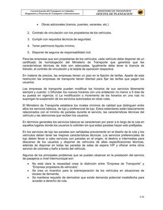 Caracterización del Transporte en Colombia            MINISTERIO DE TRANSPORTE
 Diagnostico y Proyectos de Transporte e Infraestructura   OFICINA DE PLANEACION



             •   Obras adicionales (tramos, puentes, variantes, etc.)

   2. Contrato de vinculación con los propietarios de los vehículos.

   3. Cumplir con requisitos técnicos de seguridad.

   4. Tener patrimonio líquido mínimo.

   5. Disponer de seguros de responsabilidad civil.

Para las empresas que son propietarias de los vehículos, cada vehículo debe disponer de un
certificado de homologación del Ministerio de Transporte que garantice que las
características técnicas de éste son adecuadas. Igualmente debe tener la licencia de
tránsito, el contrato de vinculación y la tarjeta de operación respectiva.

En materia de precios, las empresas tienen un piso en la fijación de tarifas. Aparte de esta
restricción las empresas de transporte tienen libertad para fijar las tarifas que pagan los
usuarios.

Las empresas de transporte pueden modificar los horarios de sus servicios libremente
siempre y cuando: i) Difundan los nuevos horarios con una antelación no menor a 5 días de
su puesta en vigencia; ii) La modificación o incremento de los horarios en una ruta no
supongan la suspensión de los servicios autorizados en otras rutas.

El Ministerio de Transporte establece los niveles mínimos de calidad que distinguen entre
ellos los servicios básicos, de lujo y preferencial de lujo. Estos estándares están básicamente
relacionados con el mínimo de paradas durante el servicio, las características técnicas del
vehículo y las atenciones que reciben los usuarios.

En términos generales los servicios básicos se caracterizan por parar a lo largo de la ruta en
aquellos lugares donde los usuarios lo soliciten sin que estas paradas hayan sido prefijadas.

En los servicios de lujo las paradas son señaladas previamente en el diseño de la ruta y los
vehículos deben tener las mejores características técnicas. Los servicios preferenciales de
lujo deben llevar a cabo servicios con paradas en el origen, el destino e intermedias para
descanso de los usuarios y disponer de vehículos de altas especificaciones técnicas,
además de disponer en todas las paradas de salas de espera VIP y ofrecer entre otros
servicio de cocineta y baño a bordo del vehículo.

Algunos de los principales problemas que se pueden observar en la prestación del servicio
de pasajeros a nivel intermunicipal son:
   •    No está clara la necesidad crear la distinción entre “Empresa de Transporte” y
        “Empresa propietaria de vehículos”.
   •    Se crea un incentivo para la sobreoperación de los vehículos en situaciones de
        exceso de demanda.
   •    Se mantiene requisito de demostrar que existe demanda potencial insatisfecha para
        acceder a derecho de ruta.




                                                                                           2-32
 