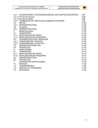 Caracterización del Transporte en Colombia           MINISTERIO DE TRANSPORTE
 Diagnostico y Proyectos de Transporte e Infraestructura   OFICINA DE PLANEACION


4.4.1 CLASIFICACIÓN Y CATEGORIZACIÓN DE LOS PUERTOS EXISTENTES                        4-97
4.4.1.1 Por tipo de servicio                                                          4-98
4.4.1.2 Por tipo de tráfico                                                           4-98
4.4.2 TERMINALES DE TRÁFICO DE COMERCIO EXTERIOR                                      4-99
4.5     METAS                                                                         4-100
4.5.1 INFRAESTRUCTURA                                                                 4-100
4.6     Proyectos                                                                     4-100
4.6.1 INFRAESTRUCTURA                                                                 4-100
5       MODO ferroviario                                                              5-102
5.1     TRANSPORTE                                                                    5-102
5.1.1 MOVILIZACION DE CARGA                                                           5-102
5.1.2 MOVILIZACION DE PASAJEROS                                                       5-103
5.2     SUPERESTRUCTURA VEHICULAR                                                     5-104
5.2.1 CONCESIÓN DEL PACIFICO                                                          5-104
5.2.2 CONCESIÓN DEL ATLÁNTICO                                                         5-105
5.3     INFRAESTRUCTURA VIAL                                                          5-107
5.4     PROYECTOS                                                                     5-112
6       MODO AEREO                                                                    6-114
6.1     TRANSPORTE                                                                    6-114
6.1.1 MOVILIZACION DE CARGA                                                           6-114
6.1.2 MOVILIZACION DE PASAJEROS                                                       6-115
6.2     INFRAESTRUCTURA                                                               6-117
6.3     PROYECTOS                                                                     6-118
7       DIAGNÒSTICO INSTITUCIONAL                                                     7-120
7.1     EFICACIA                                                                      7-120
7.2     TRANSPARENCIA                                                                 7-120
7.3     SERVICIO AL CIUDADANO                                                         7-124
7.4     EFICIENCIA                                                                    7-125




                                                                                         1-4
 