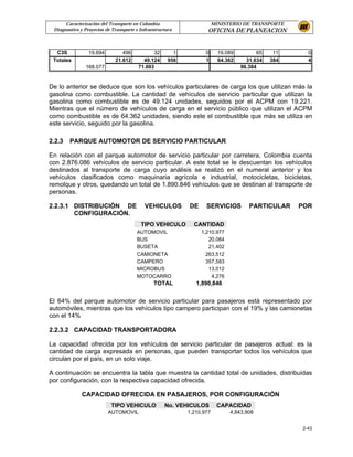 Caracterización del Transporte en Colombia                        MINISTERIO DE TRANSPORTE
 Diagnostico y Proyectos de Transporte e Infraestructura            OFICINA DE PLANEACION


  C3S            19.694         496           32        1          0      19.089         65    11     0
 Totales                     21.612       49.124      956          1      64.362     31.634   384     4
               168.077                  71.693                                     96.384


De lo anterior se deduce que son los vehículos particulares de carga los que utilizan más la
gasolina como combustible. La cantidad de vehículos de servicio particular que utilizan la
gasolina como combustible es de 49.124 unidades, seguidos por el ACPM con 19.221.
Mientras que el número de vehículos de carga en el servicio público que utilizan el ACPM
como combustible es de 64.362 unidades, siendo este el combustible que más se utiliza en
este servicio, seguido por la gasolina.

2.2.3   PARQUE AUTOMOTOR DE SERVICIO PARTICULAR

En relación con el parque automotor de servicio particular por carretera, Colombia cuenta
con 2.876.086 vehículos de servicio particular. A este total se le descuentan los vehículos
destinados al transporte de carga cuyo análisis se realizó en el numeral anterior y los
vehículos clasificados como maquinaria agrícola e industrial, motocicletas, bicicletas,
remolque y otros, quedando un total de 1.890.846 vehículos que se destinan al transporte de
personas.

2.2.3.1 DISTRIBUCIÓN DE                    VEHICULOS        DE     SERVICIOS          PARTICULAR    POR
        CONFIGURACIÓN.
                                         TIPO VEHICULO        CANTIDAD
                                       AUTOMOVIL                 1,210,977
                                       BUS                          20,084
                                       BUSETA                       21,402
                                       CAMIONETA                   263,512
                                       CAMPERO                     357,583
                                       MICROBUS                     13,012
                                       MOTOCARRO                     4,276
                                               TOTAL           1,890,846


El 64% del parque automotor de servicio particular para pasajeros está representado por
automóviles, mientras que los vehículos tipo campero participan con el 19% y las camionetas
con el 14%

2.2.3.2 CAPACIDAD TRANSPORTADORA

La capacidad ofrecida por los vehículos de servicio particular de pasajeros actual: es la
cantidad de carga expresada en personas, que pueden transportar todos los vehículos que
circulan por el país, en un solo viaje.

A continuación se encuentra la tabla que muestra la cantidad total de unidades, distribuidas
por configuración, con la respectiva capacidad ofrecida.

              CAPACIDAD OFRECIDA EN PASAJEROS, POR CONFIGURACIÓN
                           TIPO VEHICULO            No. VEHICULOS        CAPACIDAD
                          AUTOMOVIL                         1,210,977         4,843,908


                                                                                                    2-43
 