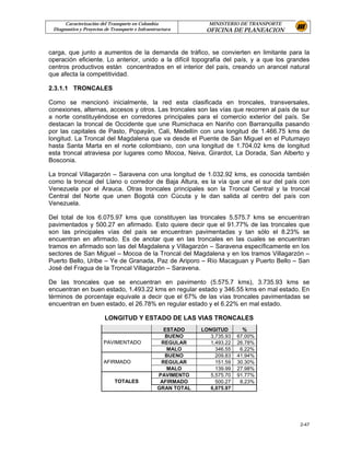 Caracterización del Transporte en Colombia                MINISTERIO DE TRANSPORTE
 Diagnostico y Proyectos de Transporte e Infraestructura       OFICINA DE PLANEACION


carga, que junto a aumentos de la demanda de tráfico, se convierten en limitante para la
operación eficiente. Lo anterior, unido a la difícil topografía del país, y a que los grandes
centros productivos están concentrados en el interior del país, creando un arancel natural
que afecta la competitividad.

2.3.1.1 TRONCALES

Como se mencionó inicialmente, la red esta clasificada en troncales, transversales,
conexiones, alternas, accesos y otros. Las troncales son las vías que recorren al país de sur
a norte constituyéndose en corredores principales para el comercio exterior del país. Se
destacan la troncal de Occidente que une Rumichaca en Nariño con Barranquilla pasando
por las capitales de Pasto, Popayán, Cali, Medellín con una longitud de 1.466.75 kms de
longitud. La Troncal del Magdalena que va desde el Puente de San Miguel en el Putumayo
hasta Santa Marta en el norte colombiano, con una longitud de 1.704.02 kms de longitud
esta troncal atraviesa por lugares como Mocoa, Neiva, Girardot, La Dorada, San Alberto y
Bosconia.

La troncal Villagarzón – Saravena con una longitud de 1.032.92 kms, es conocida también
como la troncal del Llano o corredor de Baja Altura, es la vía que une el sur del país con
Venezuela por el Arauca. Otras troncales principales son la Troncal Central y la troncal
Central del Norte que unen Bogotá con Cúcuta y le dan salida al centro del país con
Venezuela.

Del total de los 6.075.97 kms que constituyen las troncales 5.575.7 kms se encuentran
pavimentados y 500.27 en afirmado. Esto quiere decir que el 91.77% de las troncales que
son las principales vías del país se encuentran pavimentadas y tan sólo el 8.23% se
encuentran en afirmado. Es de anotar que en las troncales en las cuales se encuentran
tramos en afirmado son las del Magdalena y Villagarzón – Saravena específicamente en los
sectores de San Miguel – Mocoa de la Troncal del Magdalena y en los tramos Villagarzón –
Puerto Bello, Uribe – Ye de Granada, Paz de Ariporo – Río Macaguan y Puerto Bello – San
José del Fragua de la Troncal Villagarzón – Saravena.

De las troncales que se encuentran en pavimento (5.575.7 kms), 3.735.93 kms se
encuentran en buen estado, 1.493.22 kms en regular estado y 346.55 kms en mal estado. En
términos de porcentaje equivale a decir que el 67% de las vías troncales pavimentadas se
encuentran en buen estado, el 26.78% en regular estado y el 6.22% en mal estado.

                         LONGITUD Y ESTADO DE LAS VIAS TRONCALES
                                                   ESTADO     LONGITUD        %
                                                   BUENO         3,735.93   67.00%
                        PAVIMENTADO               REGULAR        1,493.22   26.78%
                                                    MALO           346.55    6.22%
                                                   BUENO           209.83   41.94%
                        AFIRMADO                  REGULAR          151.59   30.30%
                                                    MALO           139.99   27.98%
                                                 PAVIMENTO       5,575.70   91.77%
                             TOTALES              AFIRMADO         500.27    8.23%
                                                 GRAN TOTAL      6,075.97




                                                                                           2-47
 