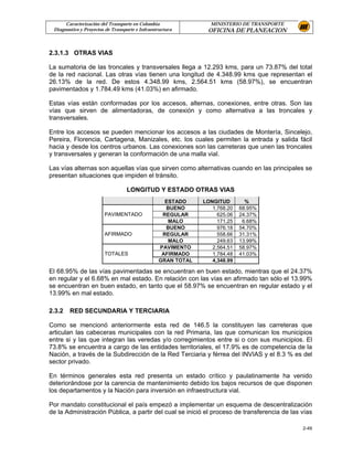 Caracterización del Transporte en Colombia                MINISTERIO DE TRANSPORTE
 Diagnostico y Proyectos de Transporte e Infraestructura       OFICINA DE PLANEACION


2.3.1.3 OTRAS VIAS

La sumatoria de las troncales y transversales llega a 12.293 kms, para un 73.87% del total
de la red nacional. Las otras vías tienen una longitud de 4.348.99 kms que representan el
26.13% de la red. De estos 4.348.99 kms, 2.564.51 kms (58.97%), se encuentran
pavimentados y 1.784.49 kms (41.03%) en afirmado.

Estas vías están conformadas por los accesos, alternas, conexiones, entre otras. Son las
vías que sirven de alimentadoras, de conexión y como alternativa a las troncales y
transversales.

Entre los accesos se pueden mencionar los accesos a las ciudades de Montería, Sincelejo,
Pereira, Florencia, Cartagena, Manizales, etc. los cuales permiten la entrada y salida fácil
hacia y desde los centros urbanos. Las conexiones son las carreteras que unen las troncales
y transversales y generan la conformación de una malla vial.

Las vías alternas son aquellas vías que sirven como alternativas cuando en las principales se
presentan situaciones que impiden el tránsito.

                                   LONGITUD Y ESTADO OTRAS VIAS
                                                   ESTADO     LONGITUD        %
                                                   BUENO         1,768.20   68.95%
                        PAVIMENTADO               REGULAR          625.06   24.37%
                                                    MALO           171.25    6.68%
                                                   BUENO           976.18   54.70%
                        AFIRMADO                  REGULAR          558.66   31.31%
                                                    MALO           249.63   13.99%
                                                 PAVIMENTO       2,564.51   58.97%
                        TOTALES                   AFIRMADO       1,784.48   41.03%
                                                 GRAN TOTAL      4,348.99

El 68.95% de las vías pavimentadas se encuentran en buen estado, mientras que el 24.37%
en regular y el 6.68% en mal estado. En relación con las vías en afirmado tan sólo el 13.99%
se encuentran en buen estado, en tanto que el 58.97% se encuentran en regular estado y el
13.99% en mal estado.

2.3.2   RED SECUNDARIA Y TERCIARIA

Como se mencionó anteriormente esta red de 146.5 la constituyen las carreteras que
articulan las cabeceras municipales con la red Primaria, las que comunican los municipios
entre si y las que integran las veredas y/o corregimientos entre si o con sus municipios. El
73.8% se encuentra a cargo de las entidades territoriales, el 17.9% es de competencia de la
Nación, a través de la Subdirección de la Red Terciaria y férrea del INVIAS y el 8.3 % es del
sector privado.

En términos generales esta red presenta un estado crítico y paulatinamente ha venido
deteriorándose por la carencia de mantenimiento debido los bajos recursos de que disponen
los departamentos y la Nación para inversión en infraestructura vial.

Por mandato constitucional el país empezó a implementar un esquema de descentralización
de la Administración Pública, a partir del cual se inició el proceso de transferencia de las vías

                                                                                             2-49
 