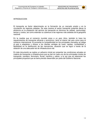 Caracterización del Transporte en Colombia           MINISTERIO DE TRANSPORTE
 Diagnostico y Proyectos de Transporte e Infraestructura   OFICINA DE PLANEACION




INTRODUCCION



El transporte es factor determinante en la formación de un mercado amplio y en la
vinculación de regiones aisladas. De esta manera el sector transporte pretende elevar la
eficiencia en la prestación del servicio de transporte en términos de calidad, oportunidad,
tiempo y costos, así como extender su cobertura a las regiones más aisladas de la geografía
nacional.

En la medida que el comercio mundial crece a un gran ritmo, también lo hace los
requerimientos de transporte eficiente y económico, tanto al interior del país como para el
comercio internacional. Al aumentar la competitividad en los principales mercados se obliga
al país a adaptarse y ofrecer a los clientes ventajas de costo, rapidez, confiabilidad y
flexibilidad en la distribución de las mercancías, situación que se logra a través de la
dotación de una adecuada red de infraestructura vial.

En éste documento se realiza un esfuerzo inicial por presentar las condiciones actuales en
materia de transporte e infraestructura que se dan en cada uno de los principales modos de
transporte; carretero, ferroviario, fluvial, marítimo y aéreo, a la vez que se relacionan los
principales proyectos que se tiene previsto desarrollar por parte del Gobierno Nacional.




                                                                                          1-5
 