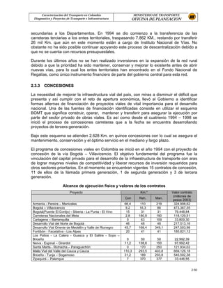 Caracterización del Transporte en Colombia                   MINISTERIO DE TRANSPORTE
 Diagnostico y Proyectos de Transporte e Infraestructura          OFICINA DE PLANEACION


secundarias a los Departamentos. En 1994 se dio comienzo a la transferencia de las
carreteras terciarias a los entes territoriales, traspasando 7.862 KM., restando por transferir
26 mil Km. que aún en este momento están a cargo de Instituto Nacional de Vías. No
obstante no ha sido posible continuar apoyando este proceso de descentralización debido a
que no se cuenta con recursos presupuestales.

Durante los últimos años no se han realizado inversiones en la expansión de la red rural
debido a que la prioridad ha sido mantener, conservar y mejorar lo existente antes de abrir
nuevas vías, para lo cual los entes territoriales han encontrado en el Fondo Nacional de
Regalías, como único instrumento financiero de parte del gobierno central para esta red.

2.3.3   CONCESIONES

La necesidad de mejorar la infraestructura vial del país, con miras a disminuir el déficit que
presenta y así cumplir con el reto de apertura económica, llevó al Gobierno a identificar
formas alternas de financiación de proyectos viales de vital importancia para el desarrollo
nacional. Una de las fuentes de financiación identificadas consiste en utilizar el esquema
BOMT que significa construir, operar, mantener y transferir para asegurar la ejecución por
parte del sector privado de obras viales. Es así como desde el cuatrienio 1994 – 1998 se
inició el proceso de concesiones carreteras que a la fecha se encuentra desarrollando
proyectos de tercera generación.

Bajo este esquema se atienden 2.628 Km. en quince concesiones con lo cual se asegura el
mantenimiento, conservación y el óptimo servicio en el mediano y largo plazo.

El programa de concesiones viales en Colombia se inició en el año 1994 con el proyecto de
concesión de la vía Bogotá – Villavicencio. El objetivo fundamental del programa fue la
vinculación del capital privado para el desarrollo de la infraestructura de transporte con aras
de lograr mayores niveles de competitividad y liberar recursos de inversión requeridos para
otros sectores prioritarios. En el momento se encuentran vigentes 15 contratos de concesión,
11 de ellos de la llamada primera generación, 1 de segunda generación y 3 de tercera
generación.

                      Alcance de ejecución física y valores de los contratos
                           Proyecto                                   Km.*             Valor contrato
                                                                                        (millones de
                                                           Con        Reh.    Man.
                                                                                        pesos 2003)
Armenia - Pereira – Manizales                              66,4       110      219       324.908,62
Bogotá – Villavicencio                                      9,2       16,3      86       473.367,55
Bogotá(Puente El Cortijo) - Siberia - La Punta - El Vino    15         31       31        79.448,84
Carreteras Nacionales del Meta                              2,8      180,9     190       118.129,51
Cartagena – Barranquilla                                     0         63      109        33.809,30
Desarrollo Vial del Norte de Bogotá                         46         48       48       217.513,16
Desarrollo Vial Oriente de Medellín y Valle de Rionegro    45,7      168,4    349,1      247.503,98
Fontibón - Facatativa - Los Alpes                           20         41       41       185.821,12
Los Patios - La Calera - Guasca y El Salitre - Sopo –
Briceño                                                      0        50       50        22.992,39
Neiva - Espinal – Girardot                                  11,2     138,8     150       97.992,42
Santa Marta - Riohacha – Paraguachón                         0        170      250      121.934,02
Malla Vial del Valle del Cauca y Cauca                     110,3     293,5    403,8     669.126,18
Briceño - Tunja – Sogamoso                                  31,2      189     203,8     545.502,38
Zipaquirá – Palenque                                         7        370      377       33.446,55


                                                                                                     2-50
 