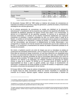 Caracterización del Transporte en Colombia                           MINISTERIO DE TRANSPORTE
    Diagnostico y Proyectos de Transporte e Infraestructura                  OFICINA DE PLANEACION


                              Proyecto                                             Km.*                    Valor contrato
                                                                                                            (millones de
                                                                       Con        Reh.         Man.
                                                                                                            pesos 2003)
    Bogotá – Girardot                                                  121       87.75        121             422.000
    TOTAL                                                             485.8     1957.65      2628.7        3.593.496,02
           * Valores contractuales
              Fuente: CONPES 3045 de 1998 e Instituto Nacional de Concesiones —INCO—.


El documento Conpes 3045 de 1998 realiza un balance del proceso de concesiones en
Colombia con énfasis en la primera y segunda generación y plantea las bases y lineamientos
estratégicos de la tercera generación.

En la primera generación de concesiones se resalta una debilidad en la planeación,
estructuración3 y socialización de los proyectos que originaron las siguientes dificultades: i) la
necesidad de establecer garantías de ingreso mínimo para atraer a los inversionistas, ii)
demora en el desembolso de las garantías causadas, iii) demora en la aprobación de
licencias ambientales, iv) cambios en los diseños inicialmente establecidos que originaron
inversiones no previstas y mayores cantidades de obra, en muchos casos a cargo de la
Nación, v) cambios en el inventario predial como consecuencia de la variación en los diseños
originales y retrasos en la adquisición y entrega de predios, vi) problemas de concertación
con las comunidades, que provocaron el establecimiento de tarifas diferenciales y por
consiguiente un impacto en el nivel de recaudo del concesionario que ha sido cubierto por la
Nación, y; vii) reubicación y levantamiento de casetas de peajes inicialmente pactadas en el
contrato de concesión.

Así mismo, el gobierno asumió una serie de riesgos que por su naturaleza no estaba en
condiciones de controlarlos efectivamente, como lo indican los Conpes 3107 y 3133 de 2001.
Entre ellos se menciona el riesgo constructivo, el cual hace referencia a la variabilidad entre
el monto y la oportunidad del costo de la inversión prevista. En este caso, el Estado asumió
los sobrecostos de mayores cantidades de obra en porcentajes determinados que varían en
cada uno de los contratos.4 El riesgo comercial5, relacionado con la variación de los ingresos
operativos con relación a los esperados, fue mitigado mediante las garantías de ingreso
mínimo a cargo de la Nación. El INVIAS en su momento (ahora el INCO) asumió la
responsabilidad de llevar a cabo la gestión predial, que incluye el levantamiento de
información, la elaboración de fichas prediales, la revisión de avalúos, la negociación y pago
de predios y el proceso de expropiación de los mismos.

El Conpes 3045 de 1998, luego de realizar el diagnóstico de primera generación, resalta que
el impacto fiscal de estas concesiones afecta de manera importante la capacidad de
inversión de la Nación. Además sugiere “realizar acciones encaminadas a resolver los



3
 Los estudios y diseños de ingeniería y demanda requeridos para la estructuración de proyectos de concesión deben contener
un nivel de detalle fase III (ingeniería a nivel de detalle).

4
 El INVIAS en su momento, ahora el INCO, asume parcialmente riesgo de mayores cantidades de obra para nueve de los once
contratos de primera generación, generalmente hasta en un 30% por ítem.

5
  El riesgo comercial incluye los impactos de cambios de tarifas así como el cumplimiento de las proyecciones de los volúmenes
de tráfico esperados. También incluye el riesgo de cartera relacionado con la evasión y elusión del pago de peajes por parte de
los usuarios.


                                                                                                                          2-51
 