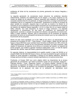 Caracterización del Transporte en Colombia                         MINISTERIO DE TRANSPORTE
    Diagnostico y Proyectos de Transporte e Infraestructura                OFICINA DE PLANEACION


problemas de fondo de las concesiones de primera generación de manera integrada y
coherente”.

La segunda generación de concesiones buscó solucionar los problemas descritos
anteriormente, mediante una redistribución de los riesgos y una mayor exigencia en los
niveles de detalle de los estudios y diseños requeridos para adelantar los proyectos de
concesión (estudios fase III). En particular, el riesgo constructivo y el riesgo comercial fueron
trasladados casi en su integridad al concesionario6. Igualmente se introdujo el concepto de
plazo variable de concesión, esquema bajo el cual ésta se revierte a la Nación en el
momento en que se obtenga el nivel de ingreso propuesto por el concesionario en el proceso
de licitación (en adelante ingreso esperado), y no en un plazo fijo con un ingreso atado al
tráfico vehicular. Con este mecanismo se reduce el riesgo comercial y es asignado
directamente al concesionario. De otra parte, se modificaron los mecanismos de
adjudicación, poniendo a competir los aportes de la Nación y las garantías de construcción,
tráfico y riesgo cambiario. Además, para la estructuración de los proyectos de segunda
generación se contó con la participación de bancas de inversión que a su vez colaboraron en
la promoción de los proyectos.

Dentro de esta nueva estrategia, en el año 1996 se dio inicio a la estructuración a los
proyectos de concesión El Vino – Tobia Grande – Puerto Salgar y Malla Vial del Valle del
Cauca y Cauca (MVVCC) cuyos contratos fueron firmados en Diciembre de 1997 y Enero de
1999 respectivamente. Dentro de los inconvenientes asociados con estos proyectos, cabe
resaltar el mecanismo de selección de la firma en el proceso de licitación, en especial del
primer proyecto, que conllevó a generar incentivos inadecuados7 como: un nivel de ingreso
esperado alto, aportes bajos del Estado y garantías limitadas de liquidez.

En segunda instancia, la responsabilidad de la gestión predial a cargo del INVIAS en el
proyecto Malla Vial del Valle del Cauca y Cauca, en la que se presentó una gran cantidad de
predios en zonas agrícolas e industriales y cambios en los diseños definitivos, dificultó la
entrega oportuna de éstos y ocasionó retrasos significativos en el avance de las obras.

Finalmente, el Conpes 3045 tuvo como objetivo definir los lineamientos de la tercera
generación de concesiones, que hasta el momento cuenta con los proyectos: Zipaquirá –
Palenque, Briceño – Tunja – Sogamoso, Pereira – La Victoria y Bogotá - Girardot. En esta
generación, la asignación de riesgos no difiere sustancialmente con respecto a la segunda
generación. No obstante, se introducen los conceptos de gradualidad8, corredores viales9 y
optimización de la operación con base en la evaluación de alternativas socio


6
 Aún, el riesgo tarifario lo asume el Gobierno al garantizar el esquema de crecimiento de las tarifas de peajes establecidas
contractualmente.

7
 La firma ganadora propuso cambios en los trazados y diseños que generó múltiples controversias con el INVIAS, hasta el
punto de tener que declarar la caducidad del contrato.

8
  El concepto de gradualidad consiste en ejecutar la inversión en infraestructura de transporte al ritmo que determine la
demanda de tráfico, evitando el lucro cesante que genera el exceso de capacidad de la vía. Este es un mecanismo establecido
contractualmente que debe llevarse a término y no debe ser modificado como sucedió en la concesión Briceño-Tunja-
Sogamoso.

9
 Consiste en enmarcar los proyectos de concesión dentro de un corredor que integre los principales centros de consumo con lo
centros de producción y éstos a su vez con los puertos.


                                                                                                                       2-52
 