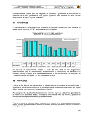 Caracterización del Transporte en Colombia                                     MINISTERIO DE TRANSPORTE
     Diagnostico y Proyectos de Transporte e Infraestructura                            OFICINA DE PLANEACION


económicamente viables para las regiones de influencia. Igualmente, el mecanismo de
selección de la firma ganadora es más sencillo y preciso, pues se tiene una sola variable
determinante: el menor ingreso esperado10.


2.4       INVERSIONES

El comportamiento de las inversiones realizadas en el modo carretero para las vías que se
encuentran a cargo del INVIAS, se presentan a continuación:

                                           PRESUPUESTO DEFINITIVO DE INVERSIÓN
                                             En millones de pesos constantes de 2003



        2.500.000,00                                                                                            PRESUPUESTO DEFINITIVO



        2.000.000,00



        1.500.000,00



        1.000.000,00



         500.000,00



               0,00
                         1994      1995      1996      1997      1998      1999      2000      2001      2002      2003      2004




                        1994       1995      1996      1997      1998      1999      2000      2001      2002      2003      2004

PRESUPUESTO
                       2.057.275 2.113.168 2.139.671 1.712.160 1.516.433 1.315.277   803.562 1.164.367 1.052.642   752.044   702.383


Se observa un decrecimiento notable a partir del año 1996 en las asignaciones
presupuestales para el mejoramiento, mantenimiento y construcción de infraestructura
carretera, lo cual conlleva a un desmejoramiento de la red vial nacional, el cual pasó de
2.139.671 millones en 1996 a 702.383 millones en el 2004.


2.5       PROYECTOS

Con el fin de atender las necesidades y requerimientos en materia de infraestructura y
satisfacer la demanda de transporte, se requieren realizar importantes inversiones, las cuales
deben guardar entre otros, con los siguientes criterios:

Priorizar proyectos que faciliten la conectividad entre las regiones productivas, garantizando
la interconexión con otros modos, evitando la competencia entre los mismos, aplicando el
principio de la complementariedad y el íntermodalismo.


10
  Una vez se clasifican las propuestas “elegibles”, de acuerdo con la evaluación de los requisitos legales y de aceptabilidad,
según la capacidad financiera y experiencia acreditada, se considera ganadora de la licitación la propuesta que proponga el
menor ingreso esperado.


                                                                                                                                         2-53
 