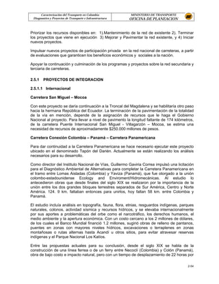 Caracterización del Transporte en Colombia           MINISTERIO DE TRANSPORTE
 Diagnostico y Proyectos de Transporte e Infraestructura   OFICINA DE PLANEACION


Priorizar los recursos disponibles en: 1).Mantenimiento de la red de existente 2). Terminar
los proyectos que viene en ejecución 3) Mejorar y Pavimentar la red existente, y 4) Iniciar
nuevos proyectos.

Impulsar nuevos proyectos de participación privada en la red nacional de carreteras, a partir
de evaluaciones que garanticen los beneficios económicos y sociales a la nación.

Apoyar la continuación y culminación de los programas y proyectos sobre la red secundaria y
terciaria de carreteras.

2.5.1   PROYECTOS DE INTEGRACION

2.5.1.1 Internacional

Carretera San Miguel – Mocoa

Con este proyecto se daría continuación a la Troncal del Magdalena y se habilitaría otro paso
hacia la hermana República del Ecuador. La terminación de la pavimentación de la totalidad
de la vía en mención, depende de la asignación de recursos que le haga el Gobierno
Nacional al proyecto. Para llevar a nivel de pavimento la longitud faltante de 174 kilómetros,
de la carretera Puente Internacional San Miguel - Villagarzón – Mocoa, se estima una
necesidad de recursos de aproximadamente $250.000 millones de pesos.

Carretera Conexión Colombia – Panamá – Carretera Panamericana

Para dar continuidad a la Carretera Panamericana se hace necesario ejecutar este proyecto
ubicado en el denominado Tapón del Darién. Actualmente se están realizando los análisis
necesarios para su desarrollo.

Como director del Instituto Nacional de Vías, Guillermo Gaviria Correa impulsó una licitación
para el Diagnóstico Ambiental de Alternativas para completar la Carretera Panamericana en
el tramo entre Lomas Aisladas (Colombia) y Yaviza (Panamá), que fue otorgado a la unión
colombo-estadounidense Ecology and Enviroment/Hidromecánicas. Al estudio lo
antecedieron obras que desde finales del siglo XIX se realizaron por la importancia de la
unión entre los dos grandes bloques terrestres separados de Sur América, Centro y Norte
América. 124. 9 km. faltaban entonces para unirlos, hoy faltan 58 km. entre Colombia y
Panamá.

El estudio incluía análisis en topografía, fauna, flora, etnias, resguardos indígenas, parques
naturales, colonos, actividad sísmica y recursos hídricos, y se elevaba internacionalmente
por sus aportes a problemáticas del orbe como el narcotráfico, los derechos humanos, el
medio ambiente y la apertura económica. Con un costo cercano a los 2 millones de dólares,
de los cuales el Banco Mundial financió 1.2 millones, sugirió obras de relleno de pantanos,
puentes en zonas con mayores niveles hídricos, excavaciones o terraplenes en zonas
montañosas o rutas alternas hasta Acandí u otros sitios, para evitar atravesar reservas
indígenas y el Parque Nacional Los Katíos.

Entre las propuestas actuales para su conclusión, desde el siglo XIX se habla de la
construcción de una línea ferrea o de un ferry entre Necoclí (Colombia) y Colón (Panamá),
obra de bajo costo e impacto natural, pero con un tiempo de desplazamiento de 22 horas por

                                                                                          2-54
 