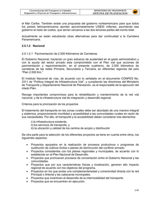 Caracterización del Transporte en Colombia             MINISTERIO DE TRANSPORTE
 Diagnostico y Proyectos de Transporte e Infraestructura    OFICINA DE PLANEACION


el Mar Caribe. También existe una propuesta del gobierno norteamericano para que todos
los países latinoamericanos aporten aproximadamente US$30 millones, asumiendo ese
gobierno el resto de costos, que serían cercanos a las dos terceras partes del monto total.

Actualmente se están estudiando otras alternativas para dar continuidad a la Carretera
Panamericana.

2.5.1.2 Nacional

2.5.1.2.1 Pavimentación de 2.500 Kilómetros de Carreteras
El Gobierno Nacional, haciendo un gran esfuerzo de austeridad en el gasto administrativo y
con la ayuda del sector privado esta comprometido con el Plan vial que acciones de
pavimentación y repavimentación, en el presente cuatrienio, de 2.500 kilómetros de
carreteras de las redes Primaria, Secundaria y Terciaria, en diferentes regiones del país
“Plan 2.500 Km.”

El Instituto Nacional de vías, de acuerdo con lo señalado en el documento CONPES No.
3311 de “Política Integral de Infraestructura Vial”, y cumpliendo las directrices del Ministerio
de Transporte y Departamento Nacional de Planeación, es el responsable de la ejecución del
citado Plan.

Recoge importantes compromisos para la rehabilitación y mantenimiento de la red vial
nacional, y de la infraestructura vial de integración y desarrollo regional.

Criterios para la priorización de los proyectos

El tratamiento del transporte en las zonas rurales debe ser abordado de una manera integral
y sistémica, proporcionando movilidad y accesibilidad a las comunidades rurales en razón de
sus necesidades. Por ello, el transporte y la accesibilidad deben considerar tres elementos:
        i) la infraestructura existente,
        ii) los servicios de transporte, y
        iii) la ubicación y calidad de los centros de acopio y distribución

De otra parte para la selección de los diferentes proyectos se tiene en cuenta entre otros, los
siguientes aspectos:

   •    Proyectos apoyados en la realización de procesos productivos o programas de
        sustitución de cultivos ilícitos o planes de disminución del conflicto armado.
   •    Proyectos consistentes con los planes regionales y municipales, de acuerdo con lo
        establecido en el Plan Nacional de Desarrollo.
   •    Proyectos que promuevan procesos de concertación entre el Gobierno Nacional y las
        comunidades.
   •    Proyectos que por sus características físicas y localización, generen alto impacto
        regional de acuerdo con los objetivos del programa.
   •    Proyectos en los que exista una complementariedad y conectividad directa con la red
        Principal o Arterial y las cabeceras municipales.
   •    Proyectos que incentiven el desarrollo de la intermodalidad del transporte.
   •    Proyectos que se encuentren en ejecución.


                                                                                            2-55
 