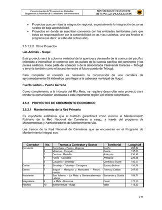 Caracterización del Transporte en Colombia                  MINISTERIO DE TRANSPORTE
 Diagnostico y Proyectos de Transporte e Infraestructura          OFICINA DE PLANEACION



    •    Proyectos que permitan la integración regional, especialmente la integración de zonas
         rurales de baja accesibilidad.
    •    Proyectos en donde se suscriban convenios con las entidades territoriales para que
         éstas se responsabilicen por la sostenibilidad de las vías cubiertas, una vez finalice el
         programa (es decir, al cabo del octavo año).

2.5.1.2.2 Otros Proyectos
Las Animas – Nuquí

Este proyecto será la columna vertebral de la apertura y desarrollo de la cuenca del pacífico
orientada a intensificar el comercio con los países de la cuenca pacífica del continente y los
países asiáticos. Hace parte del corredor o de la denominada transversal Caracas – Tribugá
y serviría también como el acceso terrestre al futuro puerto de Tribugá.

Para completar el corredor es necesario la construcción de una carretera de
aproximadamente 69 kilómetros para llegar a la cabecera municipal de Nuquí.

Puerto Gaitán – Puerto Carreño

Como complemento a la hidrovía del Río Meta, se requiere desarrollar este proyecto para
brindar la comunicación adecuada a esta importante región del oriente colombiano.

2.5.2    PROYECTOS DE CRECIMIENTO ECONOMICO

2.5.2.1 Mantenimiento de la Red Primaria

Es importante establecer que el Instituto garantizará como mínimo el Mantenimiento
Rutinario de la Red Nacional de Carreteras a cargo, a través del programa de
Microempresas y Administradores de Mantenimiento Vial.

Los tramos de la Red Nacional de Carreteras que se encuentran en el Programa de
Mantenimiento Integral son:



   Corredor             No.        Tramos a Contratar y Sector             Territorial      Longitud
Occidente           1         Rumichaca - Pasto - Mojarras              Nariño               208,82
                    2         Mojarras - Popayán                        Cauca                137,30
                    3         Cerritos - Medellín                       Antioquia            236,97
                    4         Hatillo - Caucasia                        Antioquia            236,56
                    5         Caucasia - Sincelejo                      Córdoba y Sucre      180,07
Caribe              6         Sincelejo - Toluviejo - Cartagena         Sucre y Bolívar      156,76
Centro              7         Ibagué - Mariquita y Manizales - Fresno - Tolima y Caldas      247,99
                              Honda
Nororiente          8         San Alberto - La Mata y Barrancabermeja - Santander y Ocaña    189,71
                              Lebrija
Magdalena           9         La Mata - Bosconia                        Cesar                176,10
Pacifico            10        Buenaventura - Buga                       Valle                118,20




                                                                                                      2-56
 