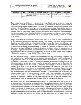 Caracterización del Transporte en Colombia                 MINISTERIO DE TRANSPORTE
 Diagnostico y Proyectos de Transporte e Infraestructura        OFICINA DE PLANEACION



   Corredor           No.         Tramos a Contratar y Sector              Territorial    Longitud
                    11    Intersección El Estadio (Calarcá) - Ibagué y Quindío y Tolima     100,33
                          Variante de Ibagué
                    TOTALES                                                                1.988,81




Este programa de rehabilitación y mantenimiento integral de la red de carreteras a cargo de
la Nación, se orienta a mejorar la competitividad y productividad del país, racionalizar el
gasto fiscal en el sector vial y disminuir los costos de operación del parque automotor, bajo
una estructura fiscal y contractual que optimiza las intervenciones y el uso de los recursos.
Para ello, se estudiaron varias estrategias de mantenimiento mediante un modelo teórico que
permite variar la distribución de los recursos disponibles entre tres tipos de intervención:
mantenimiento periódico, rehabilitación de los tramos que se encuentran en regular estado y
una reconstrucción para los tramos que se encuentran en mal estado, durante el periodo
2004 – 2010.

Según el resultado de la simulación, se requieren cerca de un billón de pesos para rehabilitar
la red pavimentada que se encuentra en regular y mal estado y que en la actual coyuntura
fiscal no es viable iniciar la rehabilitación dichos tramos. Por tanto, se definieron los
corredores con mayores tráficos de la red pavimentada, bajo un nuevo esquema contractual,
que optimice la gestión y la intervención, a través de contratos de mediano plazo, que
transfieran la responsabilidad al contratista de asegurar el buen estado de los corredores a
su cargo. Luego se reducen los costos de intervención de la red, dado que sólo se requiere
mantenimiento periódico abriendo espacio para incorporar nuevos tramos hasta cubrir el
100% de las carreteras a cargo del INVÍAS en el largo plazo.

En este esquema aplicado, los cambios que mejoraron la gestión apuntan a: i) Delegación
del mantenimiento y la planeación vial por contrato a terceros: En este modelo contractual el
diagnóstico del estado de la red, la planeación de las intervenciones y la ejecución de las
obras está a cargo del contratista. El contrato contiene los procedimientos para optimizar las
intervenciones en función del estado inicial y la restricción de recursos. ii) Contratos de
mediano plazo por niveles de servicio: El contratista responde por un nivel de servicio en un
periodo de 6 años, lo cual lo obliga a asegurar la calidad de las obras y del servicio al
usuario. Se consideró como óptimo un periodo de 6 años que corresponde al ciclo promedio
entre mantenimientos periódicos para la red pavimentada, de acuerdo con el modelo HDM4.
iii) Microempresas para el mantenimiento rutinario: En el esquema se incorporan las
microempresas para el mantenimiento rutinario bajo una modalidad contractual y
remuneración similar a la que utiliza el INVIAS. iv) Interventoría: El interventor además de
verificar la cantidad y calidad de las obras establecidas en el plan de intervenciones,
participa en la etapa de planeación y en la supervisión de los niveles de servicio.

En materia financiera las acciones están enfocadas a: i) Vigencias Futuras: De acuerdo con
la estructuración financiera de los proyectos, las vigencias corresponden al monto anual de
inversiones en las intervenciones realizadas, en la medida en que los contratos no suponen
un endeudamiento más allá del capital de trabajo. Tanto el pago del INVIAS, como el perfil
de las inversiones, es constante para todos los años del proyecto. ii) Aportes de Capital: Con
el objetivo de incentivar la permanencia y asegurar el cumplimiento del contratista en el
proyecto se exige un aporte de capital inicial. iii) Descuentos por incumplimiento: El contrato
establece niveles de servicio en función de las intervenciones en cada tramo. Un


                                                                                                     2-57
 