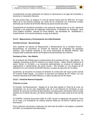 Caracterización del Transporte en Colombia             MINISTERIO DE TRANSPORTE
 Diagnostico y Proyectos de Transporte e Infraestructura    OFICINA DE PLANEACION


incumplimiento de estos estándares se traduce en descuentos en el pago del contratista, a
través de un mecanismo fiduciario.

En esta primera fase, se aseguró un nivel de servicio bueno para los 2000 Km. de mayor
tráfico de la red primaria nacional, por medio de los corredores con inversiones anuales
estimadas por el orden de $130.000 millones de pesos durante seis años.

Considerando los beneficios asociados a las oportunas intervenciones en la red arterial de
carreteras y las exigencias de integración internacional, el Ministerio de Transporte tiene
como objetivo prioritario ejecutar en forma efectiva las actividades de rehabilitación y
mantenimiento en la red de carreteras a cargo de la Nación.


2.5.2.2 Mejoramiento y Pavimentación de la Red Existente

Carretera Cúcuta – Bucaramanga

Para adelantar las labores de Mejoramiento y Mantenimiento de la carretera Cúcuta –
Bucaramanga, se encuentran en proceso de selección de contratistas los siguientes
sectores, cuya inversión asciende a una suma aproximada de $35.000 millones. Este
proyecto está considerado dentro del Programa de pavimentación de 2.500 Km.

Carretera el Vino – San Alberto

En el presente año INVIAS para el mantenimiento de la carretera El Vino – San Alberto, ha
realizado inversiones de $2.315 millones en el sector Honda – Villeta, $5.000 millones en el
sector Honda río Ermitaño y se encuentra adicionalmente en proceso de licitación el
mejoramiento y mantenimiento del sector Honda – Río Ermitaño en una longitud de 67
kilómetros con una inversión de $6.000 millones y un plazo de ejecución de 10 meses.

Igualmente, se encuentra en proceso de licitación la construcción del nuevo puente Carare
en el sector Puerto Araujo – La Lizama, el cual tiene una longitud de 277 metros, con una
inversión estimada de $13.600 millones y un plazo de ejecución de 20 meses.

2.5.2.3 Iniciación Nuevos Proyectos

Túnel de La Línea

El Corredor Vial Buenaventura – Bogotá en el cual está ubicado el Túnel de la Línea, es
considerado uno de los más importantes ejes de la red Nacional de Carreteras ya que
además de comunicar al Puerto de Buenaventura, principal puerto colombiano sobre la costa
pacífica con el interior del país y los llanos orientales, integra la mayor parte de la red vial del
país.

El CONPES, mediante Documento 3084 de 2.000, aprobó la realización del proyecto Túnel
de la Línea y la contratación de créditos externos hasta por US $218.2 millones para su
financiación.

Para la elección del proceso constructivo de este túnel de 8.600 m de longitud y pendiente
de 0.96%, se consideraron dos alternativas:


                                                                                                2-58
 