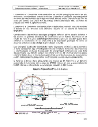 Caracterización del Transporte en Colombia           MINISTERIO DE TRANSPORTE
 Diagnostico y Proyectos de Transporte e Infraestructura   OFICINA DE PLANEACION


La alternativa A. Consistente en la construcción de un túnel principal para tránsito en dos
direcciones, acompañado de un túnel de rescate. El sistema de ventilación propuesto para el
desarrollo de esta alternativa es de tipo transversal. El túnel tendría una calzada de 8 m. de
ancho (dos carriles, cada uno de 4 m. de ancho) y andenes laterales de 0.85., con nichos de
parqueo cada 1.000 m. aproximadamente.

La alternativa B. Consistente en la construcción de dos túneles paralelos, cada uno dedicado
al tránsito en una dirección. Esta alternativa requería de un sistema de ventilación
longitudinal.

Con la necesidad de minimizar los riesgos geológicos planteado por los posibles oferentes y
los estudios de posibles alternativas de construcción que se habían desarrollado en el
estudio del Túnel de la Línea elaborado por el Consorcio La Línea, se consideró que se debe
adelantar la construcción de un túnel piloto o de exploración geológica, tal como se
desarrolla en la mayoría de este tipo de proyectos en el mundo.

Este túnel piloto puede estar localizado tal y como se presenta en el diseño de la alternativa
A: (túnel bidireccional - 0) y sirviendo posteriormente como túnel de rescate o de emergencia
o, estar localizado en el área de excavación del túnel principal, preferiblemente cerca de la
clave del mismo y su diámetro sería un poco inferior (entre los 3.5 y 4.0 m.). En ambos casos
este túnel deberá tener el mismo diseño geométrico que el túnel principal, las excavaciones
podrán efectuarse por los dos portales, construyéndose accesos provisionales para ello.

El Túnel de la Línea o túnel piloto, tendrá una longitud de 8,6 Kilómetros y un diámetro
aproximado de 4,5 metros, con un costo de $74.900 millones en obra y aproximadamente
$6.394 millones en interventoría, con un plazo de ejecución de 35,8 meses.

                              Esquema Propuesto del Túnel de la Línea




                                                                                          2-59
 
