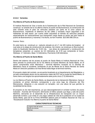 Caracterización del Transporte en Colombia           MINISTERIO DE TRANSPORTE
 Diagnostico y Proyectos de Transporte e Infraestructura   OFICINA DE PLANEACION




2.5.2.4 Variantes

Vía Alterna al Puerto de Buenaventura

El Instituto Nacional de Vías a través de la Subdirección de la Red Nacional de Carreteras
construye la variante de la vía alterna interna al puerto de Buenaventura, la construcción de
esta variante evita el paso de vehículos pesados por parte de la zona urbana de
Buenaventura, impidiendo el deterioro de las calles y brindado mayor seguridad a los
habitantes de este sector, por cuanto están expuestos al tránsito de vehículos pesados
especialmente de tractocamiones que transportan carga desde el centro del país hasta el
puerto de Buenaventura y viceversa. A la fecha, se han invertido $23.565.088.334.oo.

Avance físico:

En este tramo se construyó un viaducto ubicado en el k 7, de 425 metros de longitud, el
cual esta en la etapa de construcción de andenes. Así mismo, se construye un Box-coulvert,
sobre la Quebrada Gamboa de 15.40 mts. Las obras de explanación y construcción de
terraplenes presentan un avance de 6.5 kilómetros de 8.16 que comprende el tramo.
Sbbbase 2.1 kilómetro, Base 1.0 kilómetros, Pavimento 0.80 kilómetros

Vía Alterna al Puerto de Santa Marta

Dentro del sistema vial de acceso al puerto de Santa Marta el Instituto Nacional de Vías,
tiene previsto la construcción de la Vía Alterna al Puerto Marítimo de Santa Marta, en el
sector comprendido entre Mamatoco - terminal Marítimo iniciando en la Glorieta de
Mamatoco hacia el occidente, bordeando el pie de Monte de la Sierra Nevada de Santa
Marta en dirección paralela a la línea férrea hasta llegar al terminal marítimo.

El proyecto objeto del contrato, se encuentra localizado en el departamento del Magdalena, y
ya está contemplado dentro de los elementos viales del POT de la ciudad de Santa Marta, el
tramo tiene una longitud de aproximadamente siete punto cinco (7.5) kilómetros.

La vía Alterna al Puerto de Santa Marta, se desprende de la intersección Mamatoco, hacia el
occidente; el primer kilómetro corresponde a una zona baja de influencia del Río
Manzanares, obligando a una solución en terraplén, con una altura tal que permita la
durabilidad de las obras.

El proyecto es de vital importancia, ya que descongestionará el corredor turístico de pozos
Colorado - Avenida del Ferrocarril, eliminando el tráfico pesado que llega y sale del puerto
Marítimo, derivando en el desarrollo de la infraestructura de transporte con un mayor
desarrollo turístico y por ende en una mejor calidad de vida de la población en la ciudad de
Santa Marta, para tal fin la Firma INTERSA elaboró para el Instituto Nacional de Vías La
“Actualización Estudio Vía Alterna al puerto de Santa Marta”.

                                     CARACTERISTICAS TECNICAS:
                       Longitud total del sector:          7.422 Km.
                       Ancho de corona:                    10.9 mts
                       Bermas:                             1.8 mts


                                                                                         2-60
 