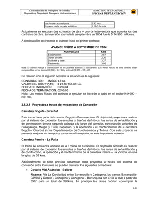 Caracterización del Transporte en Colombia                       MINISTERIO DE TRANSPORTE
  Diagnostico y Proyectos de Transporte e Infraestructura              OFICINA DE PLANEACION


                        Ancho de cada calzada:                         7.30 mts
                        Espesor de la carpeta asfáltica:               0.11-0.14 mts

Actualmente se ejecutan dos contratos de obra y uno de Interventoría que controla los dos
contratos de obra. La inversión acumulada a septiembre de 2004 fue de $ 14.995 millones.

A continuación se presenta el avance físico del primer contrato:

                               AVANCE FÍSICO A SEPTIEMBRE DE 2004:
                                           ACTIVIDADES                           KMS
                            Explanación:                                         3.57
                            Obras de arte:                                       2.20
                            Subbase y base:                                      3.27
                            Pavimento:                                           3.05
Nota: El avance incluye la construcción de los puentes Bastidas y Manzanares. Las metas físicas de este contrato están
comprendidas en los tramos K0+000 – K4+900 y entre el K6+300 – K7+420.


En relación con el segundo contrato la situación es la siguiente:
CONSTRUCTOR:         INSCO LTDA.
VALOR DEL CONTRATO: $ 2.848´456.387.oo
FECHA DE INICIACIÓN:        03/09/04
FECHA DE TERMINACIÓN: 02/03/05
Nota: Las metas físicas del contrato a ejecutar se llevarán a cabo en el sector K4+900 –
K6+300.

2.5.2.5 Proyectos a través del mecanismo de Concesión

Carretera Bogota - Girardot

Este tramo hace parte del corredor Bogotá – Buenaventura. El objeto del proyecto es realizar
por el sistema de concesión los estudios y diseños definitivos, las obras de rehabilitación y
de construcción de una segunda calzada a lo largo del corredor, construcción variantes de
Fusagasuga, Melgar y Túnel Boquerón, y la operación y el mantenimiento de la carretera
Bogotá - Girardot en los Departamentos de Cundinamarca y Tolima. Con este proyecto se
pretende mejorar los tiempos y costos en el transporte, en este importante corredor.

Carretera Pereira – La Paila

El tramo se encuentra ubicado en la Troncal de Occidente. El objeto del contrato es realizar
por el sistema de concesión los estudios y diseños definitivos, las obras de rehabilitación y
de construcción, la operación y el mantenimiento de la carretera Pereira – La Victoria, en una
longitud de 55 kms.

Adicionalmente se tiene previsto desarrollar otros proyectos a través del sistema de
concesión entre los cuales se pueden destacar los siguientes corredores:
    •    Circuito Vial Atlántico – Bolívar
         Alcance: Vía La Cordialidad entre Barranquilla y Cartagena, los tramos Barranquilla-
         Carreto y Carreto - Cartagena y Cartagena – Barranquilla por la vía al mar a partir del
         2007 para un total de 396kms. En principio las obras podrían contemplar la

                                                                                                                 2-61
 