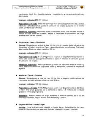 Caracterización del Transporte en Colombia           MINISTERIO DE TRANSPORTE
Diagnostico y Proyectos de Transporte e Infraestructura   OFICINA DE PLANEACION


       construcción de 40 Km.. de doble calzada y rehabilitación, y mantenimiento del resto
       del trayecto.

       Inversión estimada: 230.000 millones

       Población beneficiada: 4´600.000 personas viven en los departamentos de Atlántico
       y Bolívar; Tráfico total anual (pasos de vehículos por peajes) que pasa por el circuito
       aprox. 9 millones de vehículos

       Beneficios regionales: Mejora las malas condiciones de las vías actuales, reduce el
       tiempo de viaje entre las ciudades, mejora la capacidad de movimiento de carga
       terrestre entre los dos puertos.



  •    Rumichaca – Pasto - Chachahui
       Alcance: Rehabilitación a nivel de Ley 105 de todo el trayecto, doble calzada entre
       Rumichaca e Ipiales, variante de Pasto y segunda calzada entre Pasto y Chachagüí
       (Aeropuerto), Distancia origen – destino 120 km.

       Inversión estimada: 250.000 millones

       Población beneficiada: 1´775.973 personas viven en el Departamento de Nariño; el
       tráfico total anual que pasa por la carretera es aprox. 4 millones de vehículos (pasos
       de vehículos por peajes).

       Beneficios regionales: Reduce el tiempo y costos de transporte entre la frontera y
       Pasto, reduce el tiempo de viaje entre Pasto y Aeropuerto, fomenta la integración
       regional



  •    Montería – Cereté – Coveñas
       Alcance: Rehabilitación a nivel de Ley 105 de todo el trayecto, doble calzada de
       13km entre Montería y Cereté, distancia total 123kms.

       Inversión estimada: 170.000 millones

       Población beneficiada: 1´396.764 personas viven en el Departamento de Córdoba;
       el tráfico total anual que pasa por la carretera es aprox. 4.3 millones de vehículos
       (pasos de vehículos por peajes)

       Beneficios: Reduce tiempos de viaje, mantiene el nivel de servicio de la vía en
       óptimas condiciones, mejora acceso entre Montería y Coveñas.



  •    Bogotá - El Vino - Puerto Salgar
       Alcance: Doble Calzada entre Bogotá y Puerto Salgar, Rehabilitación de tramo
       existente, Mejoramiento de geometría de la vía (viaductos, túneles y puentes)


                                                                                          2-62
 
