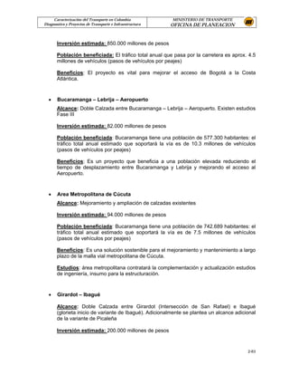 Caracterización del Transporte en Colombia           MINISTERIO DE TRANSPORTE
Diagnostico y Proyectos de Transporte e Infraestructura   OFICINA DE PLANEACION


       Inversión estimada: 850.000 millones de pesos

       Población beneficiada: El tráfico total anual que pasa por la carretera es aprox. 4.5
       millones de vehículos (pasos de vehículos por peajes)

       Beneficios: El proyecto es vital para mejorar el acceso de Bogotá a la Costa
       Atlántica.



  •    Bucaramanga – Lebrija – Aeropuerto
       Alcance: Doble Calzada entre Bucaramanga – Lebrija – Aeropuerto. Existen estudios
       Fase III

       Inversión estimada: 82.000 millones de pesos

       Población beneficiada: Bucaramanga tiene una población de 577.300 habitantes: el
       tráfico total anual estimado que soportará la vía es de 10.3 millones de vehículos
       (pasos de vehículos por peajes)

       Beneficios: Es un proyecto que beneficia a una población elevada reduciendo el
       tiempo de desplazamiento entre Bucaramanga y Lebrija y mejorando el acceso al
       Aeropuerto.



  •    Area Metropolitana de Cúcuta
       Alcance: Mejoramiento y ampliación de calzadas existentes

       Inversión estimada: 94.000 millones de pesos

       Población beneficiada: Bucaramanga tiene una población de 742.689 habitantes: el
       tráfico total anual estimado que soportará la vía es de 7.5 millones de vehículos
       (pasos de vehículos por peajes)

       Beneficios: Es una solución sostenible para el mejoramiento y mantenimiento a largo
       plazo de la malla vial metropolitana de Cúcuta.

       Estudios: área metropolitana contratará la complementación y actualización estudios
       de ingeniería, insumo para la estructuración.



  •    Girardot – Ibagué

       Alcance: Doble Calzada entre Girardot (Intersección de San Rafael) e Ibagué
       (glorieta inicio de variante de Ibagué). Adicionalmente se plantea un alcance adicional
       de la variante de Picaleña

       Inversión estimada: 200.000 millones de pesos


                                                                                          2-63
 