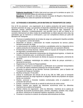 Caracterización del Transporte en Colombia           MINISTERIO DE TRANSPORTE
 Diagnostico y Proyectos de Transporte e Infraestructura   OFICINA DE PLANEACION


        Población beneficiada: El tráfico total anual que pasa por la carretera es aprox. 2.8
        millones de vehículos (pasos de vehículos por peajes)
        Beneficios: El proyecto es vital para mejorar el acceso de Bogotá a Buenaventura,
        disminuyendo los costos de operación de transporte


2.5.3   ACTIVIDADES A DESARROLLAR EN MATERIA DE TRANSPORTE DE CARGA

Con el fin de promover una organización de la cadena productiva del sector transporte
terrestre automotor de carga, que garantice el desarrollo sostenible del mismo y en el que los
diferentes actores participen de él desarrollando operaciones bajo esquemas de
transparencia, eficiencia y profesionalización, que permitan que el país se inserte en el
concierto internacional con altos niveles de competitividad, se deben ejecutar entre otras, las
actividades que se menciona a continuación y que son competencia directa por parte del
Ministerio de Transporte:
   •    Promover el establecimiento de la bolsa de carga con participación tripartita sometida
        a la regulación y control del estado.
   •    Desarrollar el estudio y elaboración de modelo empresarial de servicio público
        terrestre automotor de carga.
   •    La estructuración de modelos de incentivos y penalidades entre los integrantes de la
        cadena productiva de transporte con el fin de garantizar una operación eficiente.
   •    El desarrollo de normas técnicas relacionadas con equipos de transporte, elementos
        de seguridad y procedimientos de control.
   •    La definición de los elementos componentes de infraestructura logística, el diseño de
        índices e indicadores para su construcción y desarrollo,
   •    La actualización de la información de ofertas de equipos de transporte y demanda de
        servicios.
   •    Diseñar y establecer metodología de análisis de oferta de parque automotor y
        demanda de servicios.
   •    Reglamentar los Fondos de Responsabilidad.
   •    Incentivar y fomentar la normalización y certificación de la actividad transportadora
        con visión de cadena mediante la adopción de normas de calidad.
   •    Fomentar la aplicación de las Normas Técnicas Colombianas para la Gestión del
        Transporte de Carga por Carretera.
   •    Modificar el Decreto 173 de 2001.
   •    Liderar la modificación del artículo 36 de la ley 336 de 1996, para el transporte
        terrestre automotor de carga regulando la obligación laboral del propietario de equipo
        frente a su conductor.
   •    Diseñar, promover y fomentar modelos contractuales entre el propietario y el
        conductor del vehículo.
   •    Evaluar y actualizar a través de un estudio la estructura de costos actual.
   •    Diseñar criterios que regulen las relaciones económicas entre los diferentes
        miembros de la cadena de transporte.
   •    Diseñar criterios de negociación entre los diferentes miembros de la cadena de
        transporte, de acuerdo al producto (peso, volumen, naturaleza, cantidad, ruta), cargas
        de retorno, eficiencia en la operación logística, liquidación, entre otros.
   •    Fomentar e incentivar la creación de empresas administradoras de flotas.



                                                                                           2-64
 