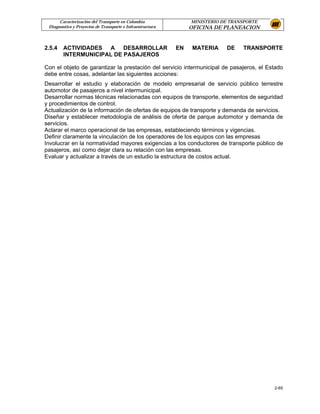 Caracterización del Transporte en Colombia                MINISTERIO DE TRANSPORTE
 Diagnostico y Proyectos de Transporte e Infraestructura        OFICINA DE PLANEACION


2.5.4   ACTIVIDADES A DESARROLLAR                          EN    MATERIA    DE    TRANSPORTE
        INTERMUNICIPAL DE PASAJEROS

Con el objeto de garantizar la prestación del servicio intermunicipal de pasajeros, el Estado
debe entre cosas, adelantar las siguientes acciones:
Desarrollar el estudio y elaboración de modelo empresarial de servicio público terrestre
automotor de pasajeros a nivel intermunicipal.
Desarrollar normas técnicas relacionadas con equipos de transporte, elementos de seguridad
y procedimientos de control.
Actualización de la información de ofertas de equipos de transporte y demanda de servicios.
Diseñar y establecer metodología de análisis de oferta de parque automotor y demanda de
servicios.
Aclarar el marco operacional de las empresas, estableciendo términos y vigencias.
Definir claramente la vinculación de los operadores de los equipos con las empresas
Involucrar en la normatividad mayores exigencias a los conductores de transporte público de
pasajeros, así como dejar clara su relación con las empresas.
Evaluar y actualizar a través de un estudio la estructura de costos actual.




                                                                                           2-65
 