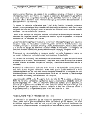 Caracterización del Transporte en Colombia           MINISTERIO DE TRANSPORTE
 Diagnostico y Proyectos de Transporte e Infraestructura   OFICINA DE PLANEACION


externos, como: Mejora de los precios de los energéticos: carbón y petróleo en el mercado
internacional, mejores expectativas con respecto al crecimiento de la economía por parte de
la clase empresarial, una política monetaria que ha permitido mantener la liquidez de la
economía y tasas de interés reales relativamente bajas y el dinamismo de sectores como el
de la construcción y el financiero.

En materia de transporte en la actual base (1994) de las Cuentas Nacionales, esta rama
adquiere un mayor grado de desagregación, definiéndose los siguientes grupos: Servicios de
transporte terrestre, servicios de transporte por agua, servicios de transporte aéreo, servicios
auxiliares y complementarios del transporte.

Dentro de los servicios de transporte terrestre se considera el transporte por vía férrea, el
transporte de carga por carretera, el transporte colectivo regular de pasajeros, municipal e
intermunicipal y el transporte por tuberías.

Los servicios de transporte por vía acuática comprenden el transporte regular y no regular de
pasajeros y carga por vía acuática. También incluyen las actividades de embarcaciones para
remolcar y empujar, de excursión, crucero y turismo, transbordadores, taxis acuáticas, ferris
y el alquiler de equipo de transporte acuático dotado de tripulación. Se desagrega en
transporte marítimo internacional, transporte marítimo de cabotaje y transporte fluvial.

El transporte por vía aérea incluye el transporte regular y no regular de pasajeros y carga por
vía aérea y el alquiler de equipo de transporte aéreo dotado de tripulación.

En los servicios auxiliares y complementarios del transporte se incluyen las actividades de
manipulación de la carga, almacenamiento y depósito, estaciones de transporte terrestre,
acuático y aéreo, actividades de agencias de viaje y otras actividades relacionadas con el
transporte.

Al analizar la contribución de cada uno de los modos al PIB transporte, se encuentra que
esta no ha sufrido mayores variaciones, de tal forma que se puede afirmar que el modo
carretero aporta el 75% del valor total del PIB transporte mientras que el transporte por agua
solamente participa con el 2%, el transporte aéreo con el 9% y el restante 14% se le atribuye
a los servicios auxiliares y complementarios del transporte.

La participación del PIB sector Transporte dentro del total del PIB a precios constantes de
1994, no ha tenido variaciones significativas pues ha representado alrededor del 5.5%
durante el período 1994 – 2003. Si este mismo análisis se realiza a precios corrientes, se
observa que la participación del PIB del sector transporte dentro del total disminuye a un
4.75% promedio para el período en estudio, siendo en el año 1994 cuando se obtiene la
mayor participación (5.57%) mientras que en el año 2003 ésta cae al 3.83%.



PIB COMUNIDAD ANDINA Y MERCOSUR 1994 - 2003

La evolución de las economías de los países que conforman la Comunidad Andina y el
MERCOSUR, son de gran trascendencia dentro del análisis que se adelanta, por existir
actualmente negociaciones entre los dos bloques para lograr acuerdos comerciales que
conduzcan en primera instancia a una desgravación arancelaria que permita incrementar las



                                                                                             1-7
 