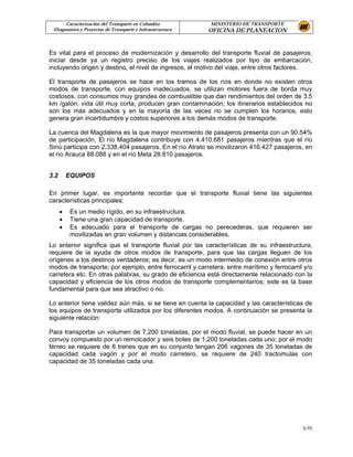 Caracterización del Transporte en Colombia           MINISTERIO DE TRANSPORTE
 Diagnostico y Proyectos de Transporte e Infraestructura   OFICINA DE PLANEACION


Es vital para el proceso de modernización y desarrollo del transporte fluvial de pasajeros,
iniciar desde ya un registro preciso de los viajes realizados por tipo de embarcación,
incluyendo origen y destino, el nivel de ingresos, el motivo del viaje, entre otros factores.

El transporte de pasajeros se hace en los tramos de los ríos en donde no existen otros
modos de transporte, con equipos inadecuados, se utilizan motores fuera de borda muy
costosos, con consumos muy grandes de combustible que dan rendimientos del orden de 3.5
km /galón, vida útil muy corta, producen gran contaminación; los itinerarios establecidos no
son los más adecuados y en la mayoría de las veces no se cumplen los horarios, esto
genera gran incertidumbre y costos superiores a los demás modos de transporte.

La cuenca del Magdalena es la que mayor movimiento de pasajeros presenta con un 90.54%
de participación. El río Magdalena contribuye con 4.410.681 pasajeros mientras que el río
Sinú participa con 2.338.404 pasajeros. En el río Atrato se movilizaron 416.427 pasajeros, en
el río Arauca 88.088 y en el río Meta 28.810 pasajeros.


3.2       EQUIPOS

En primer lugar, es importante recordar que el transporte fluvial tiene las siguientes
características principales:
      •    Es un medio rígido, en su infraestructura.
      •    Tiene una gran capacidad de transporte.
      •    Es adecuado para el transporte de cargas no perecederas, que requieren ser
           movilizadas en gran volumen y distancias considerables.
Lo anterior significa que el transporte fluvial por las características de su infraestructura,
requiere de la ayuda de otros modos de transporte, para que las cargas lleguen de los
orígenes a los destinos verdaderos; es decir, es un modo intermedio de conexión entre otros
modos de transporte; por ejemplo, entre ferrocarril y carretera; entre marítimo y ferrocarril y/o
carretera etc. En otras palabras, su grado de eficiencia está directamente relacionado con la
capacidad y eficiencia de los otros modos de transporte complementarios; este es la base
fundamental para que sea atractivo o no.

Lo anterior tiene validez aún más, si se tiene en cuenta la capacidad y las características de
los equipos de transporte utilizados por los diferentes modos. A continuación se presenta la
siguiente relación:

Para transportar un volumen de 7,200 toneladas, por el modo fluvial, se puede hacer en un
convoy compuesto por un remolcador y seis botes de 1,200 toneladas cada uno; por el modo
férreo se requiere de 8 trenes que en su conjunto tengan 206 vagones de 35 toneladas de
capacidad cada vagón y por el modo carretero, se requiere de 240 tractomulas con
capacidad de 35 toneladas cada una.




                                                                                             3-70
 