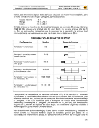 Caracterización del Transporte en Colombia           MINISTERIO DE TRANSPORTE
 Diagnostico y Proyectos de Transporte e Infraestructura   OFICINA DE PLANEACION


tramos. Las dimensiones típicas de las barcazas utilizadas con mayor frecuencia (95%), para
el tramo entre Barrancabermeja y Cartagena, son las siguientes:
        Calado máximo                2 m
        Manga                       10 m a 13 m
        Eslora                      45 m a 60 m
En tabla anterior se muestran las dimensiones típicas de los convoyes. El convoy más largo
(R-2B-2B-2B), alcanza una longitud total del orden de 254 m, con una anchura total de 26
m. Con los sobreanchos necesarios para la seguridad de la operación, la anchura total
mínima del canal navegable para una sola vía de este convoy debe ser de 40 m.

                           NOMENCLATURA DE CONVOYES DE CARGA

        Configuración                         Nombre           Forma del convoy

Remolcador + una barcaza                         R-B



Remolcador + dos barcazas en                     R-2B
paralelo (pacha)


Remolcador + dos barcazas en                    R-B-B
serie (puya)


Remolcador + cuatro barcazas                   R-2B-2B
en dos hileras de a dos


Remolcador + seis barcazas en               R-2B-2B-2B
tres hileras de a dos


Remolcador + seis barcazas en               R – 3B – 3B
dos hileras de a tres



La capacidad de transporte de las barcazas varía entre 100 y 1,200 ton/barcaza. Para seis
(6) barcazas, la capacidad total usualmente utilizada por convoy es de 6,000 toneladas, (con
máximos absolutos de 7,200 ton) para el transporte de combustibles entre Barrancabermeja
y Cartagena, y de 7,200 toneladas para el transporte de carbón entre Tamalameque
(Matecaña) y Barranquilla o Cartagena (con máximos de 10,000 ton), con remolcadores
mayores de 2,000 HP. En épocas de aguas bajas, se acostumbra cargar las barcazas a
menor capacidad, para obtener un menor calado.

Para el tramo entre Barrancabermeja y Puerto Berrío, se usan remolcadores y barcazas de
menor tamaño. Es frecuente también cargar las barcazas grandes por debajo de su
capacidad para obtener menor calado. Se considera normal el tráfico de convoyes hasta de

                                                                                        3-74
 