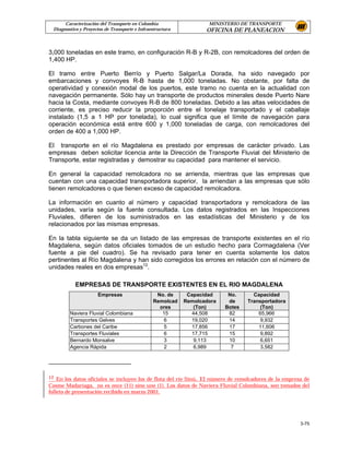 Caracterización del Transporte en Colombia                   MINISTERIO DE TRANSPORTE
 Diagnostico y Proyectos de Transporte e Infraestructura          OFICINA DE PLANEACION


3,000 toneladas en este tramo, en configuración R-B y R-2B, con remolcadores del orden de
1,400 HP.

El tramo entre Puerto Berrío y Puerto Salgar/La Dorada, ha sido navegado por
embarcaciones y convoyes R-B hasta de 1,000 toneladas. No obstante, por falta de
operatividad y conexión modal de los puertos, este tramo no cuenta en la actualidad con
navegación permanente. Sólo hay un transporte de productos minerales desde Puerto Nare
hacia la Costa, mediante convoyes R-B de 800 toneladas. Debido a las altas velocidades de
corriente, es preciso reducir la proporción entre el tonelaje transportado y el caballaje
instalado (1,5 a 1 HP por tonelada), lo cual significa que el límite de navegación para
operación económica está entre 600 y 1,000 toneladas de carga, con remolcadores del
orden de 400 a 1,000 HP.

El transporte en el río Magdalena es prestado por empresas de carácter privado. Las
empresas deben solicitar licencia ante la Dirección de Transporte Fluvial del Ministerio de
Transporte, estar registradas y demostrar su capacidad para mantener el servicio.

En general la capacidad remolcadora no se arrienda, mientras que las empresas que
cuentan con una capacidad transportadora superior, la arriendan a las empresas que sólo
tienen remolcadores o que tienen exceso de capacidad remolcadora.

La información en cuanto al número y capacidad transportadora y remolcadora de las
unidades, varía según la fuente consultada. Los datos registrados en las Inspecciones
Fluviales, difieren de los suministrados en las estadísticas del Ministerio y de los
relacionados por las mismas empresas.

En la tabla siguiente se da un listado de las empresas de transporte existentes en el río
Magdalena, según datos oficiales tomados de un estudio hecho para Cormagdalena (Ver
fuente a pie del cuadro). Se ha revisado para tener en cuenta solamente los datos
pertinentes al Río Magdalena y han sido corregidos los errores en relación con el número de
unidades reales en dos empresas12.

           EMPRESAS DE TRANSPORTE EXISTENTES EN EL RIO MAGDALENA
                     Empresas                   No. de      Capacidad     No.      Capacidad
                                               Remolcad    Remolcadora    de     Transportadora
                                                 ores         (Ton)      Botes        (Ton)
        Naviera Fluvial Colombiana                15         44,508       82         65,966
        Transportes Gelves                        6          19,020       14          9,932
        Carbones del Caribe                        5         17,856       17         11,606
        Transportes Fluviales                      6         17,715       15          9,892
        Bernardo Monsalve                          3          9,113       10          6,651
        Agencia Rápida                             2          6,989        7          3,582




12 En los datos oficiales se incluyen los de flota del río Sinú. El número de remolcadores de la empresa de
Cosme Madariaga, no es once (11) sino uno (1). Los datos de Naviera Fluvial Colombiana, son tomados del
folleto de presentación recibido en marzo 2001.




                                                                                                       3-75
 
