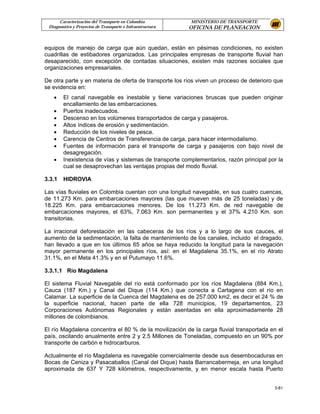 Caracterización del Transporte en Colombia           MINISTERIO DE TRANSPORTE
 Diagnostico y Proyectos de Transporte e Infraestructura   OFICINA DE PLANEACION


equipos de manejo de carga que aún quedan, están en pésimas condiciones, no existen
cuadrillas de estibadores organizados. Las principales empresas de transporte fluvial han
desaparecido, con excepción de contadas situaciones, existen más razones sociales que
organizaciones empresariales.

De otra parte y en materia de oferta de transporte los ríos viven un proceso de deterioro que
se evidencia en:
   •    El canal navegable es inestable y tiene variaciones bruscas que pueden originar
        encallamiento de las embarcaciones.
   •    Puertos inadecuados.
   •    Descenso en los volúmenes transportados de carga y pasajeros.
   •    Altos índices de erosión y sedimentación.
   •    Reducción de los niveles de pesca.
   •    Carencia de Centros de Transferencia de carga, para hacer intermodalismo.
   •    Fuentes de información para el transporte de carga y pasajeros con bajo nivel de
        desagregación.
   •    Inexistencia de vías y sistemas de transporte complementarios, razón principal por la
        cual se desaprovechan las ventajas propias del modo fluvial.

3.3.1   HIDROVIA

Las vías fluviales en Colombia cuentan con una longitud navegable, en sus cuatro cuencas,
de 11.273 Km. para embarcaciones mayores (las que mueven más de 25 toneladas) y de
18.225 Km. para embarcaciones menores. De los 11.273 Km. de red navegable de
embarcaciones mayores, el 63%, 7.063 Km. son permanentes y el 37% 4.210 Km. son
transitorias.

La irracional deforestación en las cabeceras de los ríos y a lo largo de sus cauces, el
aumento de la sedimentación, la falta de mantenimiento de los canales, incluido el dragado,
han llevado a que en los últimos 65 años se haya reducido la longitud para la navegación
mayor permanente en los principales ríos, así: en el Magdalena 35.1%, en el río Atrato
31.1%, en el Meta 41.3% y en el Putumayo 11.6%.

3.3.1.1 Río Magdalena

El sistema Fluvial Navegable del río está conformado por los ríos Magdalena (884 Km.),
Cauca (187 Km.) y Canal del Dique (114 Km.) que conecta a Cartagena con el río en
Calamar. La superficie de la Cuenca del Magdalena es de 257.000 km2, es decir el 24 % de
la superficie nacional, hacen parte de ella 728 municipios, 19 departamentos, 23
Corporaciones Autónomas Regionales y están asentadas en ella aproximadamente 28
millones de colombianos.

El río Magdalena concentra el 80 % de la movilización de la carga fluvial transportada en el
país, oscilando anualmente entre 2 y 2.5 Millones de Toneladas, compuesto en un 90% por
transporte de carbón e hidrocarburos.

Actualmente el río Magdalena es navegable comercialmente desde sus desembocaduras en
Bocas de Ceniza y Pasacaballos (Canal del Dique) hasta Barrancabermeja, en una longitud
aproximada de 637 Y 728 kilómetros, respectivamente, y en menor escala hasta Puerto


                                                                                         3-81
 