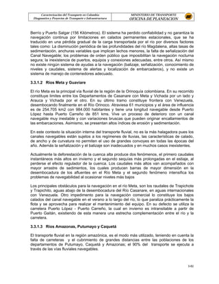 Caracterización del Transporte en Colombia           MINISTERIO DE TRANSPORTE
 Diagnostico y Proyectos de Transporte e Infraestructura   OFICINA DE PLANEACION


Berrío y Puerto Salgar (156 Kilómetros). El sistema ha perdido confiabilidad y no garantiza la
navegación continua por limitaciones en calados permanentes estacionales, que se ha
traducido en una pérdida gradual de la carga transportada por el río por diversos factores
tales como: La disminución periódica de las profundidades del río Magdalena, altas tasas de
sedimentación, anchuras variables que implican lechos menores, la falta de señalización del
Canal Navegable; los problemas de orden público que imposibilitan la navegación nocturna
segura; la inexistencia de puertos, equipos y conexiones adecuadas, entre otros. Así mismo
no existe ningún sistema de ayudas a la navegación (balizaje, señalización, conocimiento de
niveles y caudales, sistema de alertas y localización de embarcaderos), y no existe un
sistema de manejo de contenedores adecuado.

3.3.1.2 Ríos Meta y Guaviare

El río Meta es la principal vía fluvial de la región de la Orinoquía colombiana. En su recorrido
constituye limites entre los Departamentos de Casanare con Meta y Vichada por un lado y
Arauca y Vichada por el otro. En su último tramo constituye frontera con Venezuela,
desembocando finalmente en el Río Orinoco. Atraviesa 61 municipios y el área de influencia
es de 254.705 km2 con 984.000 habitantes y tiene una longitud navegable desde Puerto
López hasta Puerto Carreño de 851 kms. Vive un proceso de deterioro con un canal
navegable muy inestable y con variaciones bruscas que pueden originar encallamientos de
las embarcaciones. Asimismo, se presentan altos índices de erosión y sedimentación.

En este contexto la situación interna del transporte fluvial, no es la más halagadora pues los
canales navegables están sujetos a los regímenes de lluvias, las características de calado,
de ancho y de curvatura no permiten el uso de grandes convoyes en todas las épocas del
año. Además la señalización y el balizaje son inadecuados y en muchos casos inexistentes.

Actualmente la deforestación de la cuenca alta produce dos fenómenos, el primero caudales
instantáneos más altos en invierno y el segundo sequías más prolongadas en el estiaje, al
perderse el efecto regulador de la cuenca. Los caudales más altos van acompañados con
mayor arrastre de sedimentos, los cuales producen barras de mayor dimensión en la
desembocadura de los afluentes en el Río Meta y el segundo fenómeno intensifica los
problemas de navegabilidad al ocasionar niveles más bajos

Los principales obstáculos para la navegación en el río Meta, son los raudales de Trapichote
y Trapichito, aguas abajo de la desembocadura del Río Casanare, en aguas internacionales
con Venezuela. Otro impedimento para la navegación comercial lo constituye los bajos
calados del canal navegable en el verano a lo largo del río, lo que paraliza prácticamente la
flota y se aprovecha para realizar el mantenimiento del equipo. En su defecto se utiliza la
carretera Puerto López - Puerto Carreño, la cual en invierno es intransitable a partir de
Puerto Gaitán, existiendo de esta manera una estrecha complementación entre el río y la
carretera.

3.3.1.3 Ríos Amazonas, Putumayo y Caquetá

El transporte fluvial en la región amazónica, es el modo más utilizado, teniendo en cuenta la
falta de carreteras y el cubrimiento de grandes distancias entre las poblaciones de los
departamentos de Putumayo, Caquetá y Amazonas; el 90% del transporte se ejecuta a
través de las vías fluviales navegables.



                                                                                            3-82
 