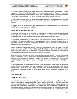 Caracterización del Transporte en Colombia           MINISTERIO DE TRANSPORTE
 Diagnostico y Proyectos de Transporte e Infraestructura   OFICINA DE PLANEACION


Es el único medio de transporte entre poblaciones ribereñas desde Puerto Asís a Puerto
Leguízamo; Puerto Guzmán hasta Solano; Puerto Arango hasta La Tagua, se presentan
algunos inconvenientes de navegación en el canal navegable en el río Putumayo sector
Puerto Asís - Puerto Ospina y en el río Caquetá entre Puerto Guzmán – Curillo

En este río se moviliza el 1% de la carga fluvial y el 4% de los pasajeros fluviales del país.
Puerto Asís, Leguízamo y Leticia cuentan con los mayores movimientos de embarcaciones
menores.

En general, el río es navegado por pequeños y medianos convoyes constituidos por un bote
de 300 Ton. y un remolcador de 400 HP.

3.3.1.4 Eje Atrato - Cutí - San Juan

La actividad económica de la región y en especial del Urabá proviene de la agricultura,
minería, pesca y ganadería, que para su movilización se hace necesario la utilización del
transporte fluvial, el cual permite el intercambio comercial y cultural de la región.

El transporte de carga por la vía fluvial es mas económico y el más apropiado para la
movilización de grandes volúmenes de la carga para la región, si se compara con otros de
transporte, teniendo en cuenta las grandes distancias que los separan de los centros de
abastecimiento o de distribución.

Operan entre Quibdó y Cartagena unas 10 lanchas mareteras con casco de madera, que son
las que en mayor medida realizan el transporte fluvial por el Río Atrato. Estas unidades
tienen capacidad entre 50 y 200 toneladas y prestan el servicio combinado de transporte de
pasajeros y de carga a todos los pequeños puertos intermedios.

Generalmente, las lanchas mareteras llevan de Cartagena a Quibdó y puntos intermedios,
víveres y materiales para la construcción. Salen de Quibdó desocupadas, recolectando a lo
largo del río productos agropecuarios y madera con destino a Cartagena. Un viaje redondo
entre Quibdó y Cartagena puede tomar 15 días, por lo que en el año realizan entre 22 y 24
viajes.

En las proximidades de la desembocadura del Atrato al Golfo de Urabá, existe un importante
parque fluvial de propiedad de las compañías madereras y bananeras que operan
remolcadores y botes en el Río León y el Caño Zungo, realizando recorridos muy cortos
transportando madera y banano de exportación a los buques marítimos fondeados en el
Golfo.

3.3.2   PORTUARIA

3.3.2.1 Río Magdalena

Las instalaciones portuarias de los puertos nacionales ubicadas en La Dorada, Puerto
Salgar, Puerto Berrío, Barrancabermeja, Puerto Wilches, Gamarra, El Banco y Magangue
están deterioradas. Las de Puerto Berrío y Barrancabermeja, gracias al impulso dado por la
creación de Sociedades Portuarias, así como por las inversiones realizadas por
Cormagdalena en la recuperación y mejoramiento de las instalaciones portuarias existentes,
han incrementado paulatinamente la carga en los dos últimos años. El equipo de los puertos

                                                                                          3-83
 