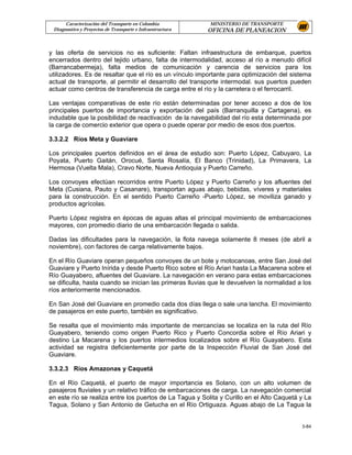 Caracterización del Transporte en Colombia           MINISTERIO DE TRANSPORTE
 Diagnostico y Proyectos de Transporte e Infraestructura   OFICINA DE PLANEACION


y las oferta de servicios no es suficiente: Faltan infraestructura de embarque, puertos
encerrados dentro del tejido urbano, falta de intermodalidad, acceso al río a menudo difícil
(Barrancabermeja), falta medios de comunicación y carencia de servicios para los
utilizadores. Es de resaltar que el río es un vínculo importante para optimización del sistema
actual de transporte, al permitir el desarrollo del transporte intermodal. sus puertos pueden
actuar como centros de transferencia de carga entre el río y la carretera o el ferrocarril.

Las ventajas comparativas de este río están determinadas por tener acceso a dos de los
principales puertos de importancia y exportación del país (Barranquilla y Cartagena), es
indudable que la posibilidad de reactivación de la navegabilidad del río esta determinada por
la carga de comercio exterior que opera o puede operar por medio de esos dos puertos.

3.3.2.2 Ríos Meta y Guaviare

Los principales puertos definidos en el área de estudio son: Puerto López, Cabuyaro, La
Poyata, Puerto Gaitán, Orocué, Santa Rosalía, El Banco (Trinidad), La Primavera, La
Hermosa (Vuelta Mala), Cravo Norte, Nueva Antioquia y Puerto Carreño.

Los convoyes efectúan recorridos entre Puerto López y Puerto Carreño y los afluentes del
Meta (Cusiana, Pauto y Casanare), transportan aguas abajo, bebidas, víveres y materiales
para la construcción. En el sentido Puerto Carreño -Puerto López, se moviliza ganado y
productos agrícolas.

Puerto López registra en épocas de aguas altas el principal movimiento de embarcaciones
mayores, con promedio diario de una embarcación llegada o salida.

Dadas las dificultades para la navegación, la flota navega solamente 8 meses (de abril a
noviembre), con factores de carga relativamente bajos.

En el Río Guaviare operan pequeños convoyes de un bote y motocanoas, entre San José del
Guaviare y Puerto Inírida y desde Puerto Rico sobre el Río Ariari hasta La Macarena sobre el
Río Guayabero, afluentes del Guaviare. La navegación en verano para estas embarcaciones
se dificulta, hasta cuando se inician las primeras lluvias que le devuelven la normalidad a los
ríos anteriormente mencionados.

En San José del Guaviare en promedio cada dos días llega o sale una lancha. El movimiento
de pasajeros en este puerto, también es significativo.

Se resalta que el movimiento más importante de mercancías se localiza en la ruta del Río
Guayabero, teniendo como origen Puerto Rico y Puerto Concordia sobre el Río Ariari y
destino La Macarena y los puertos intermedios localizados sobre el Río Guayabero. Esta
actividad se registra deficientemente por parte de la Inspección Fluvial de San José del
Guaviare.

3.3.2.3 Ríos Amazonas y Caquetá

En el Río Caquetá, el puerto de mayor importancia es Solano, con un alto volumen de
pasajeros fluviales y un relativo tráfico de embarcaciones de carga. La navegación comercial
en este río se realiza entre los puertos de La Tagua y Solita y Curillo en el Alto Caquetá y La
Tagua, Solano y San Antonio de Getucha en el Río Ortiguaza. Aguas abajo de La Tagua la


                                                                                           3-84
 